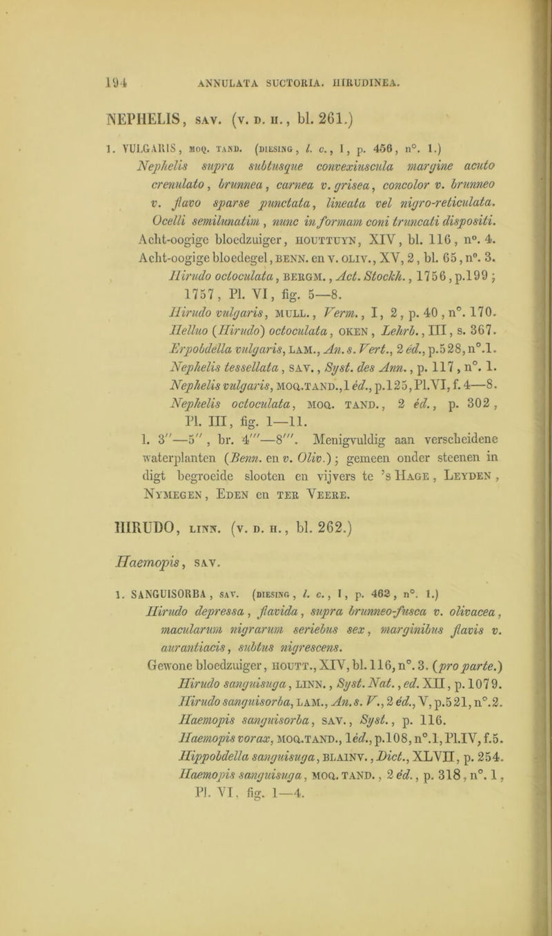 NEPHELIS, sav. (v. d. ïi., bl. 261.) 1. YULGAIllS, Moy. tan». (biesing, l. c., I, p. 456, n°. 1.) Nephelis supra mbtusque convexiuscula margine acuto crenulato, brunnea, carnea v. yrisea, concolor v. brunneo v. Jlavo sparse pimctata, lineata vel niyro-reticulata. Ocelli semilunatim, nunc informam coni truncati dispositi. Acht-oogigc bloedzuiger, iiouttuyn, XIV, bl. 116, n°. 4. Acht-oogige bloedegel, benn. en v. oliv., XV, 2, bl. 65, n°. 3. Ilirudo ocloculata, beiigm. , Act. Stoclch., 1756, p.199 ; 1757, PI. VI, fig. 5—8. Ilirudo vuig ar is, mull. , Verm., 1, 2, p. 40 , n°. 170. Ilelluo (Ilirudo) octoculala, oken , Lehrb., III, s. 367. Erpobdella vuig ar is, lam., An. s. Vert., 2 éd., p.5 28, n°.l. Nephelis tessellala, sav. , Syst. des Ann., p. 117 , n°. 1. Nephelis vidgaris, mou.tand.,1 èd., p.l25,Pl.VI, f. 4—8. Nephelis octoculata, Moa. tand., 2 éd., p. 302, PI. III, fig. 1—11. 1. 3—5 , br. 4'—8'. Menigvuldig aan verscheidene waterplanten {Benn. en v. Oliv.) gemeen onder steenen in digt begroeide slooten en vijvers te ’s Hage , Leyden , Nymegen , Eden en ter Veere. 1IIRUDO, linn. (v. d. h., bl. 262.) Uaemopis, sav. 1. SANGUISORBA , sav. (diesing , l. c., I, p. 462, n°. 1.) Ilirudo depressa, Jlavida, supra brunneo-fusca v. olivacea, macularum nigrarim seriebus sex, marginibus Jlavis v. aurantiacis, subtus nigrescens. Gewone bloedzuiger, houtt.,XIV, bl. 116, n°. 3. (proparte.) Ilirudo sanyuisuga, LINN., Syst. Nat., ed. XII, p. 107 9. Ilirudo sanguisorba, lam., An.s. F., 2 éd., V, p.521, n°.2. Uaemopis sanguisorba, sav., Syst., p. 116. Uaemopis vorax, Moa.TAND., léd., p.108, n°.l,P1.IV, f.5. Ilippobdella sanyuisuga, blainv. ,I)ict., XLVII, p. 254. Uaemopis sanyuisuga, moq. tand. , 2 éd., p. 318, n°. 1,