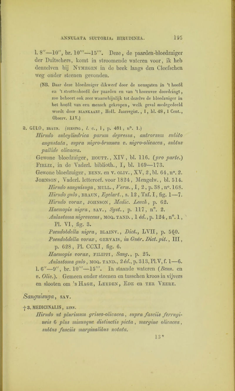1. 8—10, br. 10'—15'. Deze, de paarden-bloedzuiger der Duitschers, komt in stroomendc wateren voor, ik heb denzelven bij Nymegen in de beek langs den Cleefscken weg onder stcenen gevonden. (NB. Daar deze bloedzuiger dikwerf door de neusgaten in ’t hoofd en ’t strottenhoofd der paarden en van ’t hoornvee doordringt, zoo behoort ook zeer waarschijnlijk tot dezelve de bloedzuiger in het hoofd van een mensch gekropen, welk geval medegedeeld wordt door blankaabt, Holl. Jaarregist., I, bl. 48 , 1 Cent., Observ. L1V.) 2. GULO, Btura. (diesing, l. e., 1, p. 461, n°. 1.) Hirudo subcglindrica paruin depressa, antrorswn subito angnstata, supra nigro-brunnea v. nigro-olivacea, subtus pallide oüvacea. Gewone bloedzuiger, ïïoutt. , XIV , bl. 116. {pro parte.') Fieliz, in de Vaderl. bibliotli., I, bl. 169—173. Gewone bloedzuiger, benn. en v. oliv. , XV, 2, bl. 64, n°. 2. Johnson, Vaderl. letteroef. voor 1824, Mengelw., bl. 514. Hirudo sanguisuga, mull. , Verin. ,1, 2, p. 38 , n°. 168. Hirudo gulo , eraun , Egelart., s. 12 , Taf. I, lig. 1—7- Hirudo vorax, Johnson, Medio. Leeclt, p. 62. Haemopis nigra, sav. , Sgst., p. 117, n°. 2. Aidastoma nigrescens, Moa. tand. , 1 éd., p. 124, n°. 1, PI. VI, fig. 3. Pseudobdella nigra, blainv. , Dict., LVII, p. 560. Pseudobdella vorax, gervais, in Giièr. Biet. pit., III, p. 628, PI. CCXI, fig. 6. Haemopis vorax, filippi, Sang., p. 25. Aulastorna gulo, Moa. tand., 2 éd., p. 313,P1.V, f. 1—6. 1.6—9, br. 10'—15'. In staande wateren (lienn. en v. Oliv.). Gemeen onder steenen en tusschcn kroos in vijvers en slooten om ’sHage, Leyden, Ede en ter Veere. Sanguisuga, sav. f 3.MEDICINALIS, liivn. Hirudo ut plurimum griseo-olivacea, supra faseiis ferrugi- neis 6 plus minusque distinctis picta, margine olivacea, subtus faseiis marginalibus notata. 13*