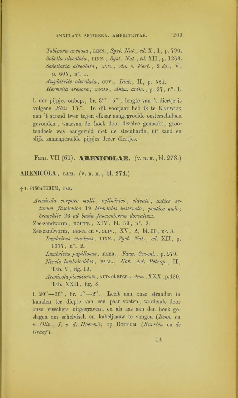 Tubipora arenosa , linn. , Syst. Nat., ed. X ,1, p. 790. Sabella alveolata, linn., Syst. Nat., ed. XII, p. 1268. Sabellaria alveolata, LAM., An. s. Vert., 2 éd., V, p. 605 , n°. 1. Amplvitrite alveolata, cuv., Niet., II, p. 521. Hermella arenosa, lucas, Anim. ar tic., p. 27, n°. 1. 1. der pijpjes onbep., br. 8’—5', lengte van ’t diertje is volgens Fllis 13:. In dit voorjaar heb ik te Katwijk aan ’t strand twee tegen elkaar aangegroeide oesterschelpen gevonden , waarvan de hoek door dezelve gemaakt, groo- tendeels was aangevuld met de steenharde, uit zand en slijk zamengestelde pijpjes dezer diertjes. Fam. VII (61). AREAICOME. (v. d. h., bl. 273.) ARENICOLA, lam. (v. d. h. , bl. 274.) f 1. PISCATORUM, lam. Arenicola corpore molli, cylindrico , clavalo, antice se- tarim fasciculos 19 biseriales instructo, postice nudo ; branchiis 26 ad basin fasciculonm dorsalium. Zee-zandworm, houtt. , XIY, bl. 59, n°. 2. Zee-zandworm, benn. en v. oliv. , XV, 2, bl. 60, n°. 3. Lumbricus marinus, linn. , Syst. Nat., ed. XII, p. 1077, n°. 2. lumbricus papillosns, fabr. , Faun. Groenl., p. 279. Ner eis lumbricoides , pall. , Nov. Act. Pelrop., II, Tab. V, fig. 19. Arenicolapiscatorum, aud. et edw. , Ann., XXX, p.420, Tab. XXII, fig. 8. 1. 20—30, br. 1—2. Leeft aan onze stranden in kanalen ter diepte van een paar voeten, wordende door onze visschers uitgegraven, en als aas aan den hoek ge- slagen om schelvisch en kabeljaauw te vangen {Benn. en v. Oliv., ./. v. d. Hoeven); op Rottum {Karsten en de Graaf). 14