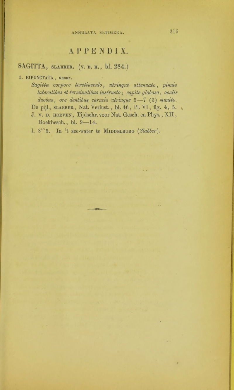 A P PENÜ I X. SAGITTA, slabber, (v. d. n., bl. 284.) 1. BIPUNCTATA, krohn. Sagitta corpore teretiusculo, ntrinque attemiato, pinnis lateralibus et terminalibus instructo; capite globoso, oculis diiobus, ore dentibus carneis utrinque 5—7 (3) munito. De pijl, slabber, Nat. Verlust., bl. 46, PI. VI, lig. 4, 5. * J. y. d. hoeven, Tijdschr. voor Nat. Geseli. en Pliys., XII, Boekbesch., bl. 9—14. 1. 8'5. In ’t zee-water te Middelburg [Slabber).