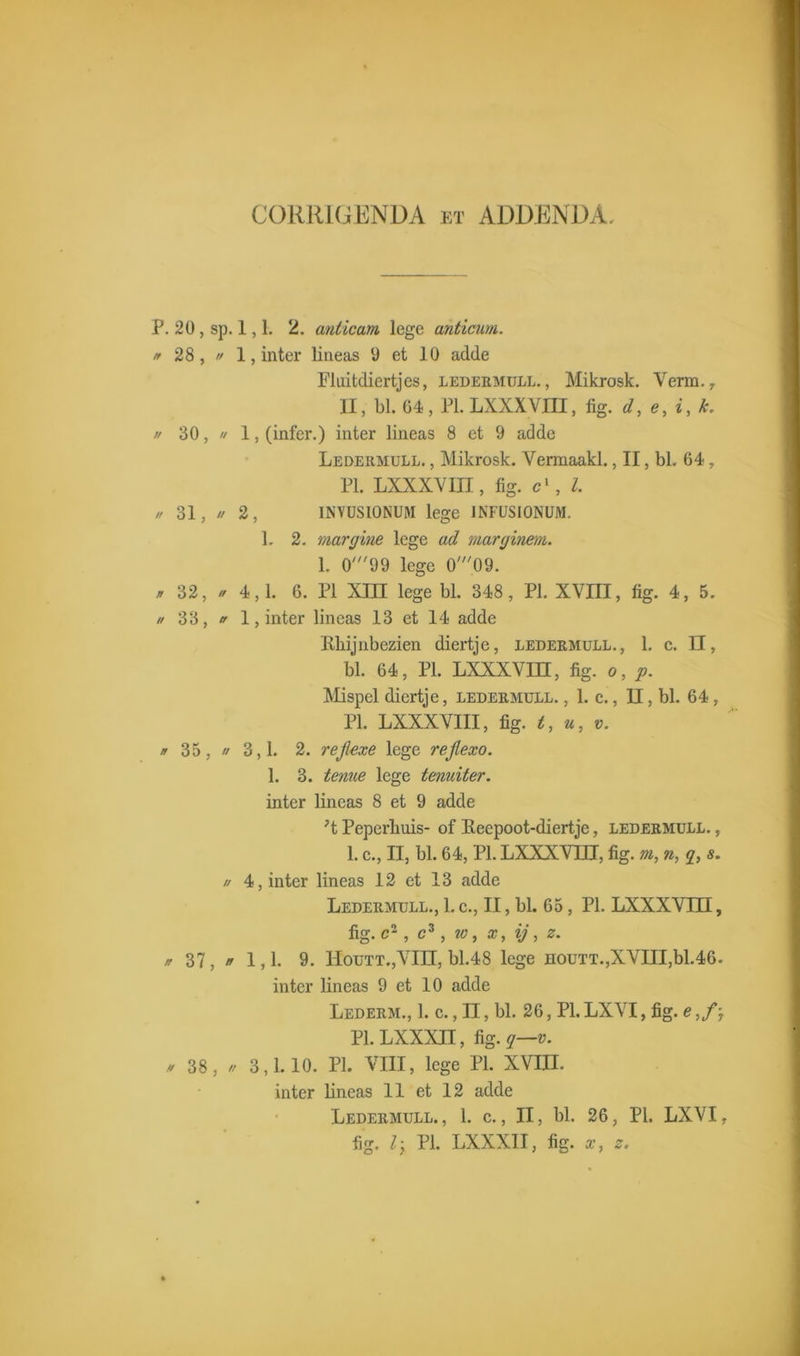 CORRIGENDA et ADDENDA P. 20 , sp. 1,1. 2. anticam lege anticum. * 28,  1, inter lineas 9 et lü adde Fluitdiertjes, ledermull., Mikrosk. Verm., II, bl. 04, PLLXXXVjm, fig. d, e, i, k. // 30,  1, (infer.) inter lineas 8 et 9 adde Ledermull. , Mikrosk. Vermaakt., II, bl. 64, PI. LXXXVIII, fig. c', l. // 31, // 2, INVUSIONUM lege INFUSIONUM. 1. 2. margine lege ad marginem. 1. 0'99 lege O'^OO. * 32, * 4,1. 6. PI XIII lege bl. 348, PI. XVIII, fig. 4, 5. u 33, n 1, inter lineas 13 et 14 adde Rhijnbezien diertje, ledermull., 1. c. II, bl. 64, PI. LXXXVIH, fig. o, p. Mispel diertje, ledermull. , 1. c., II, bl. 64, PI. LXXXVIII, fig. t, u, v. f 35, // 3,1. 2. rejlexe lege rejlexo. 1. 3. tenue lege temiter. inter lineas 8 et 9 adde ;t Peperhuis- of Keepoot-diertje, ledermull. , 1. c., II, bl. 64, PI. LXXXVm, fig. m, n, g, s. // 4, inter lineas 12 et 13 adde Ledermull., 1. c., II, bl. 65, PI. LXXXVUI, fig. c2, c3, w, x, ij, 0. p 37 , rr 1,1. 9. Houtt.jVIII, bl.48 lege houtt.,XVIII,bl.46. inter lineas 9 et 10 adde Lederm., 1. c., II, bl. 26, PI. LXVI, fig. e ,f-7 Pl.LXXXII, fig.?—v. V 38, » 3,1.10. PI. VIII, lege PI. XVIII. inter lineas 11 et 12 adde Ledermull. , 1. c., II, bl. 26, PI. LXVI, fig. ly PI. LXXXII, fig. x, z.