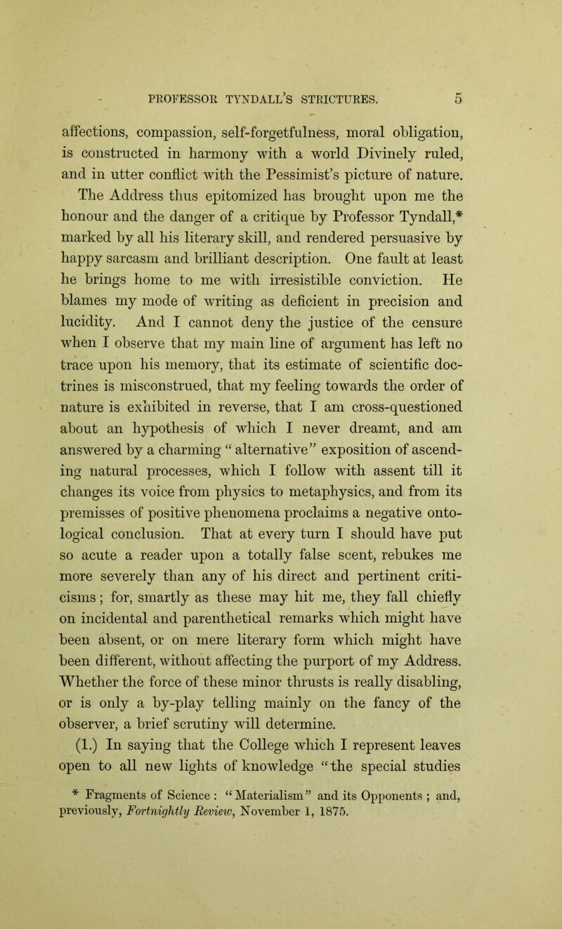 affections, compassion, self-forgetfulness, moral obligation, is constructed in harmony with a world Divinely ruled, and in utter conflict with the Pessimist’s picture of nature. The Address thus epitomized has brought upon me the honour and the danger of a critique by Professor Tyndall,* marked by all his literary skill, and rendered persuasive by happy sarcasm and brilliant description. One fault at least he brings home to me with irresistible conviction. He blames my mode of writing as deficient in precision and lucidity. And I cannot deny the justice of the censure when I observe that my main line of argument has left no trace upon his memory, that its estimate of scientific doc- trines is misconstrued, that my feeling towards the order of nature is exhibited in reverse, that I am cross-questioned about an hypothesis of which I never dreamt, and am answered by a charming “ alternative” exposition of ascend- ing natural processes, which I follow with assent till it changes its voice from physics to metaphysics, and from its premisses of positive phenomena proclaims a negative onto- logical conclusion. That at every turn I should have put so acute a reader upon a totally false scent, rebukes me more severely than any of his direct and pertinent criti- cisms ; for, smartly as these may hit me, they fall chiefly on incidental and parenthetical remarks which might have been absent, or on mere literary form which might have been different, without affecting the purport of my Address. Whether the force of these minor thrusts is really disabling, or is only a by-play telling mainly on the fancy of the observer, a brief scrutiny will determine. (1.) In saying that the College which I represent leaves open to all new lights of knowledge “the special studies * Fragments of Science : “Materialism” and its Opponents ; and, previously, Fortnightly Review, November I, 1875.