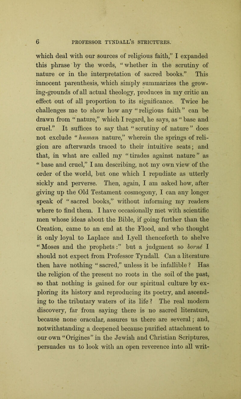 which deal with our sources of religious faith,” I expanded this phrase by the words, “whether in the scrutiny of nature or in the interpretation of sacred books.” This innocent parenthesis, which simply summarizes the grow- ing-grounds of all actual theology, produces in my critic an effect out of all proportion to its significance. Twice he challenges me to show how any “ religious faith ” can be drawn from “ nature,” which I regard, he says, as “ base and cruel.” It suffices to say that “ scrutiny of nature ” does not exclude “ human nature,” wherein the springs of reli- gion are afterwards traced to their intuitive seats; and that, in what are called my “tirades against nature” as “ base and cruel,” I am describing, not my own view of the order of the world, but one which I repudiate as utterly sickly and perverse* Then, again, I am asked how, after giving up the Old Testament cosmogony, I can any longer speak of “ sacred books,” without informing my readers where to find them. I have occasionally met with scientific men whose ideas about the Bible, if going further than the Creation, came to an end at the Blood, and who thought it only loyal to Laplace and Lyell thenceforth to shelve “Moses and the prophets:” but a judgment so bornt I should not expect from Professor Tyndall. Can a literature then have nothing “ sacred,” unless it be infallible ? Has the religion of the present no roots in the soil of the past, so that nothing is gained for our spiritual culture by ex- ploring its history and reproducing its poetry, and ascend- ing to the tributary waters of its life ? The real modern discovery, far from saying there is no sacred literature, because none oracular, assures us there are several; and, notwithstanding a deepened because purified attachment to our own “Origines” in the Jewish and Christian Scriptures, persuades us to look with an open reverence into all writ-