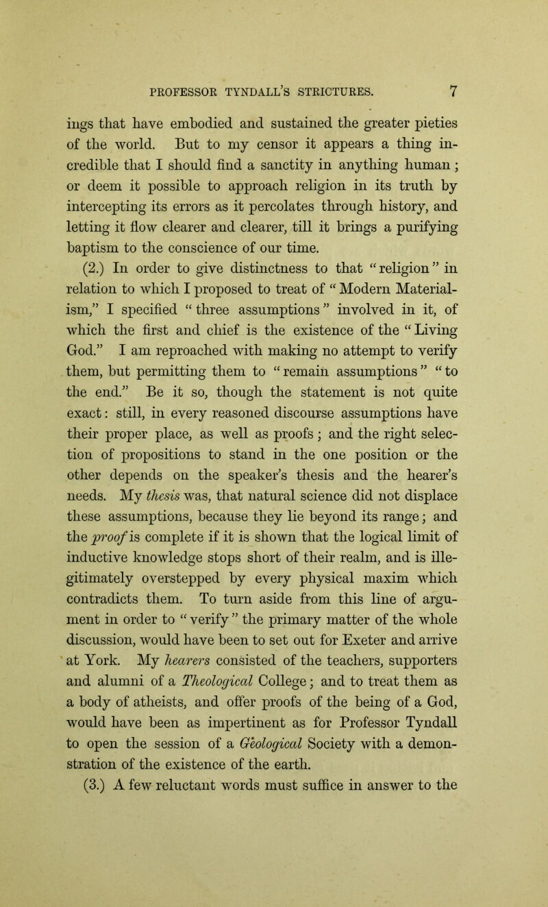 ings that have embodied and sustained the greater pieties of the world. But to my censor it appears a thing in- credible that I should find a sanctity in anything human ; or deem it possible to approach religion in its truth by intercepting its errors as it percolates through history, and letting it flow clearer and clearer, till it brings a purifying baptism to the conscience of our time. (2.) In order to give distinctness to that “ religion ” in relation to which I proposed to treat of “ Modern Material- ism,” I specified “ three assumptions ” involved in it, of which the first and chief is the existence of the “ Living God.” I am reproached with making no attempt to verify them, but permitting them to “ remain assumptions ” “ to the end.” Be it so, though the statement is not quite exact: still, in every reasoned discourse assumptions have their proper place, as well as proofs; and the right selec- tion of propositions to stand in the one position or the other depends on the speaker’s thesis and the hearer’s needs. My thesis was, that natural science did not displace these assumptions, because they lie beyond its range; and they>m?/is complete if it is shown that the logical limit of inductive knowledge stops short of their realm, and is ille- gitimately overstepped by every physical maxim which contradicts them. To turn aside from this line of argu- ment in order to “ verify ” the primary matter of the whole discussion, would have been to set out for Exeter and arrive at York. My hearers consisted of the teachers, supporters and alumni of a Theological College; and to treat them as a body of atheists, and offer proofs of the being of a God, would have been as impertinent as for Professor Tyndall to open the session of a Geological Society with a demon- stration of the existence of the earth. (3.) A few reluctant words must suffice in answer to the