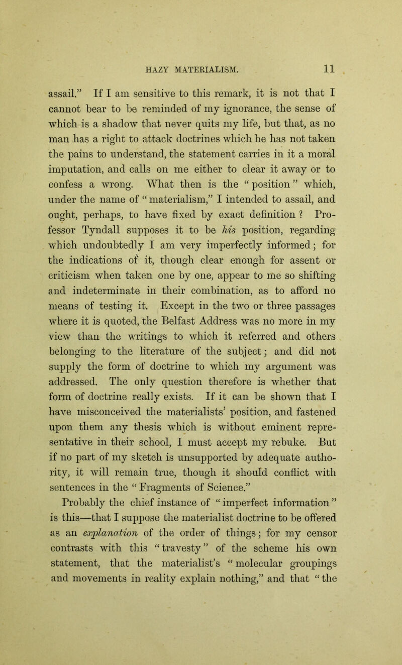 assail.” If I am sensitive to this remark, it is not that I cannot hear to be reminded of my ignorance, the sense of which is a shadow that never quits my life, but that, as no man has a right to attack doctrines which he has not taken the pains to understand, the statement carries in it a moral imputation, and calls on me either to clear it away or to confess a wrong. What then is the “ position ” which, under the name of “ materialism,” I intended to assail, and ought, perhaps, to have fixed by exact definition ? Pro- fessor Tyndall supposes it to be Ms position, regarding which undoubtedly I am very imperfectly informed; for the indications of it, though clear enough for assent or criticism when taken one by one, appear to me so shifting and indeterminate in their combination, as to afford no means of testing it. Except in the two or three passages where it is quoted, the Belfast Address was no more in my view than the writings to which it referred and others belonging to the literature of the subject; and did not supply the form of doctrine to which my argument was addressed. The only question therefore is whether that form of doctrine really exists. If it can be shown that I have misconceived the materialists3 position, and fastened upon them any thesis which is without eminent repre- sentative in their school, I must accept my rebuke. But if no part of my sketch is unsupported by adequate autho- rity, it will remain true, though it should conflict with sentences in the “ Fragments of Science.” Probably the chief instance of “ imperfect information ” is this—that I suppose the materialist doctrine to be offered as an explanation of the order of things; for my censor contrasts with this “travesty” of the scheme his own statement, that the materialist’s “molecular groupings and movements in reality explain nothing,” and that “ the