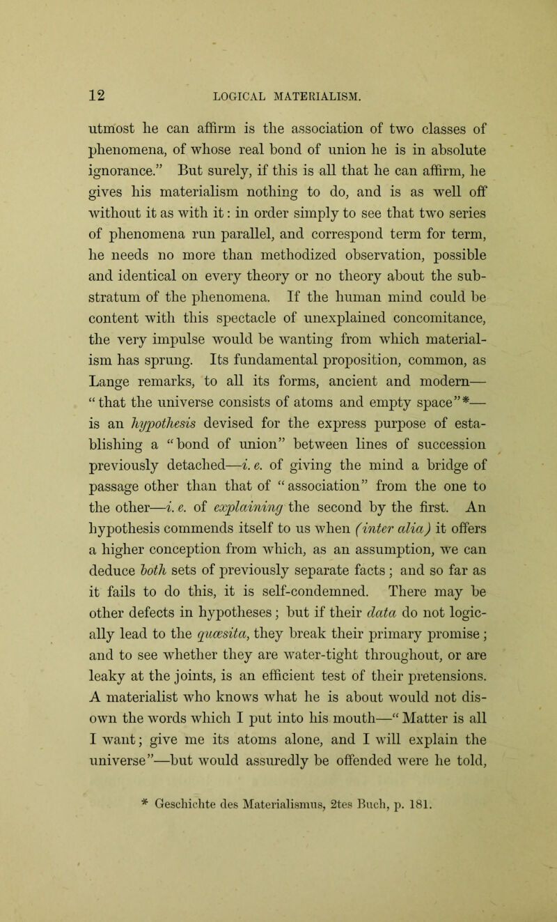 utmost he can affirm is the association of two classes of phenomena, of whose real bond of union he is in absolute ignorance.” But surely, if this is all that he can affirm, he gives his materialism nothing to do, and is as well off without it as with it: in order simply to see that two series of phenomena run parallel, and correspond term for term, he needs no more than methodized observation, possible and identical on every theory or no theory about the sub- stratum of the phenomena. If the human mind could he content with this spectacle of unexplained concomitance, the very impulse would he wanting from which material- ism has sprung. Its fundamental proposition, common, as Lange remarks, to all its forms, ancient and modern— “that the universe consists of atoms and empty space”*— is an hypothesis devised for the express purpose of esta- blishing a “bond of union” between lines of succession previously detached—i. e. of giving the mind a bridge of passage other than that of “association” from the one to the other—i. e. of explaining the second by the first. An hypothesis commends itself to us when (inter alia) it offers a higher conception from which, as an assumption, we can deduce both sets of previously separate facts; and so far as it fails to do this, it is self-condemned. There may he other defects in hypotheses; hut if their data do not logic- ally lead to the gucesita, they break their primary promise; and to see whether they are water-tight throughout, or are leaky at the joints, is an efficient test of their pretensions. A materialist who knows what he is about would not dis- own the words which I put into his mouth—“ Matter is all I want; give me its atoms alone, and I will explain the universe”—hut would assuredly be offended were he told, * Geschichte des Materialismus, 2tes Buch, p. 181.