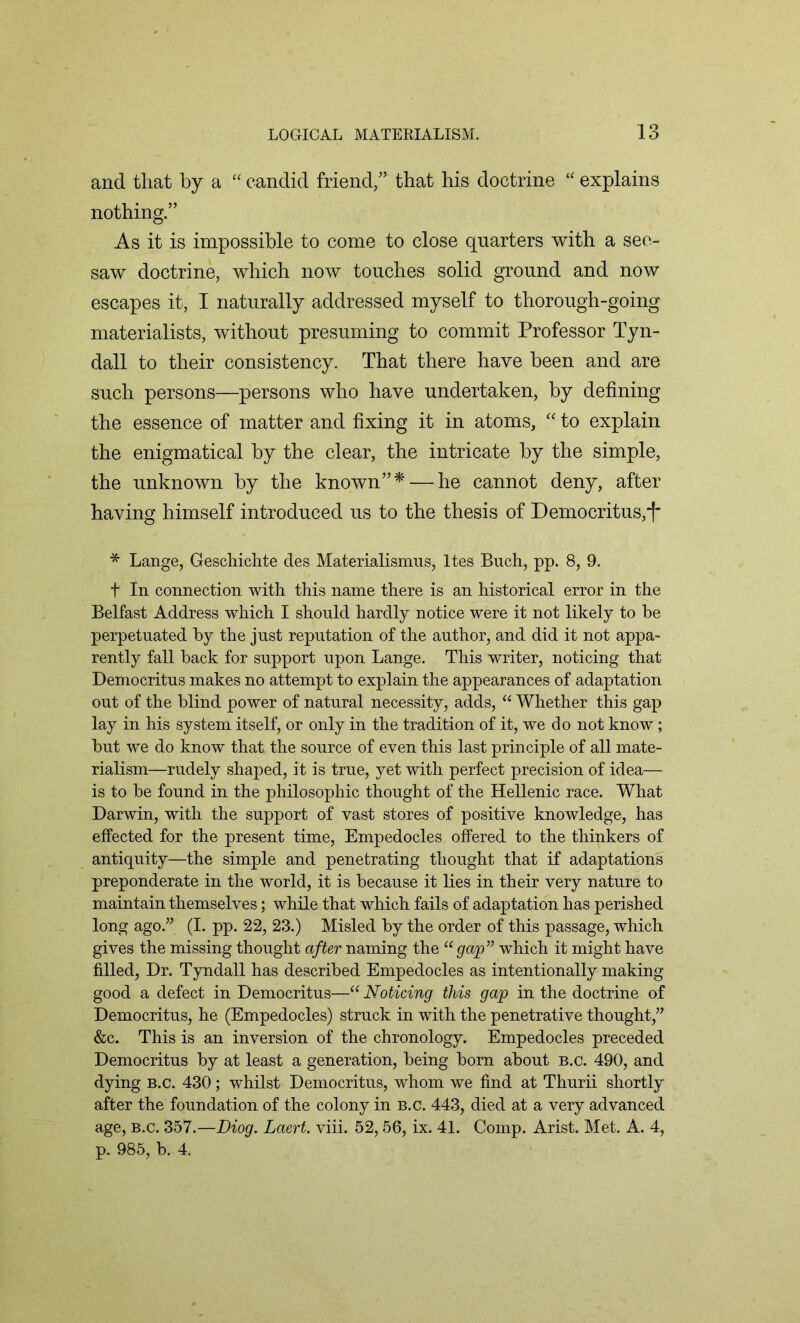 and that by a “ candid friend/’ that his doctrine “ explains nothing.” As it is impossible to come to close quarters with a see- saw doctrine, which now touches solid ground and now escapes it, I naturally addressed myself to thorough-going materialists, without presuming to commit Professor Tyn- dall to their consistency. That there have been and are such persons—persons who have undertaken, by defining the essence of matter and fixing it in atoms, “ to explain the enigmatical by the clear, the intricate by the simple, the unknown by the known”* — he cannot deny, after having himself introduced us to the thesis of Democritus,^ * Lange, Geschichte des Materialismus, ltes Buch, pp. 8, 9. f In connection with this name there is an historical error in the Belfast Address which I should hardly notice were it not likely to he perpetuated by the just reputation of the author, and did it not appa- rently fall back for support upon Lange. This writer, noticing that Democritus makes no attempt to explain the appearances of adaptation out of the blind power of natural necessity, adds, “ Whether this gap lay in his system itself, or only in the tradition of it, we do not know; but we do know that the source of even this last principle of all mate- rialism—rudely shaped, it is true, yet with perfect precision of idea— is to be found in the philosophic thought of the Hellenic race. What Darwin, with the support of vast stores of positive knowledge, has effected for the present time, Empedocles offered to the thinkers of antiquity—the simple and penetrating thought that if adaptations preponderate in the world, it is because it lies in their very nature to maintain themselves; while that which fails of adaptation has perished long ago.” (I. pp. 22, 23.) Misled by the order of this passage, which gives the missing thought after naming the “gap” which it might have filled, Dr. Tyndall has described Empedocles as intentionally making good a defect in Democritus—“ Noticing this gap in the doctrine of Democritus, he (Empedocles) struck in with the penetrative thought,” &c. This is an inversion of the chronology. Empedocles preceded Democritus by at least a generation, being bom about b.c. 490, and dying b.c. 430; whilst Democritus, whom we find at Thurii shortly after the foundation of the colony in b.c. 443, died at a very advanced age, b.c. 357.—Diog. Laert. viii. 52,56, ix. 41. Comp. Arist. Met. A. 4,