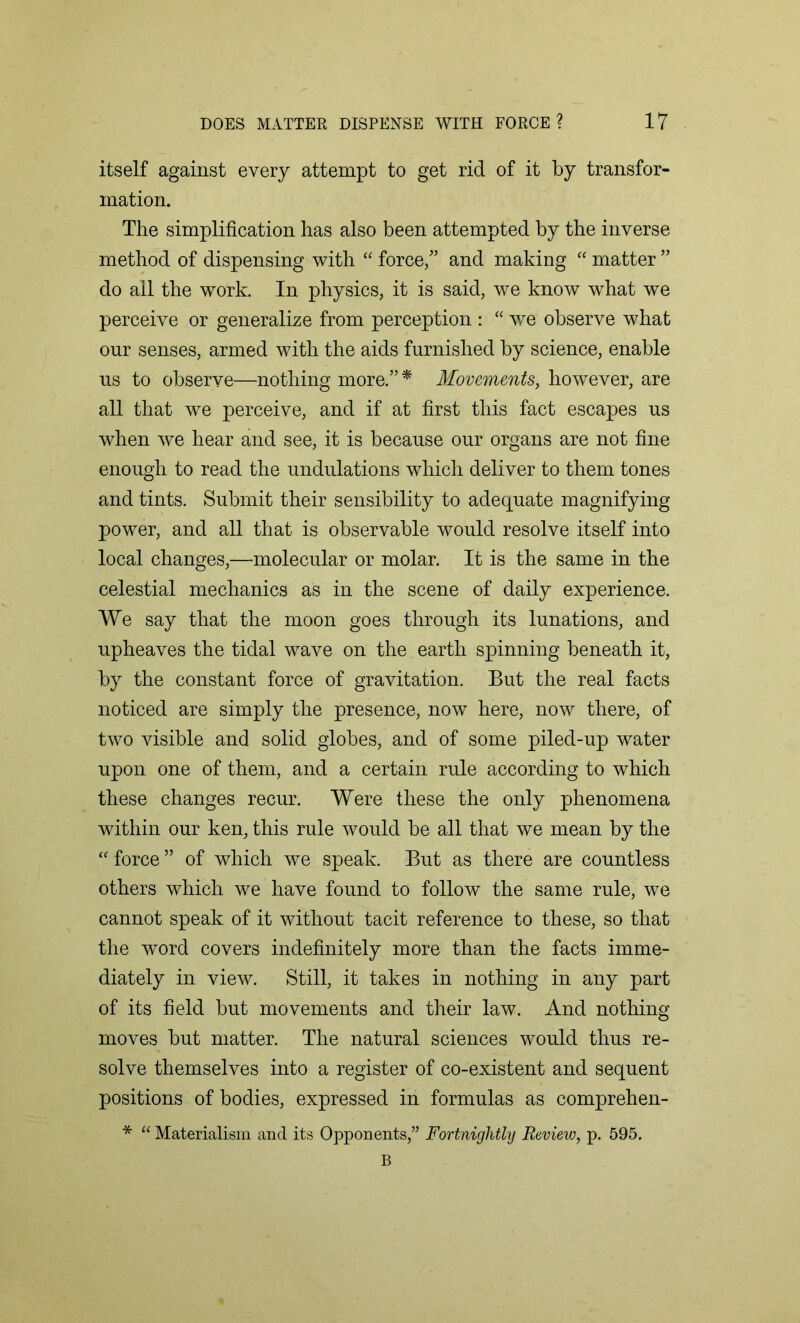 itself against every attempt to get rid of it by transfor- mation. The simplification has also been attempted by the inverse method of dispensing with “ force/’ and making “ matter ” do all the work. In physics, it is said, we know what we perceive or generalize from perception : “ we observe what our senses, armed with the aids furnished by science, enable ns to observe—nothing more.” * Movements, however, are all that we perceive, and if at first this fact escapes ns when we hear and see, it is because our organs are not fine enough to read the undulations which deliver to them tones and tints. Submit their sensibility to adequate magnifying power, and all that is observable would resolve itself into local changes,—molecular or molar. It is the same in the celestial mechanics as in the scene of daily experience. We say that the moon goes through its lunations, and upheaves the tidal wave on the earth spinning beneath it, by the constant force of gravitation. But the real facts noticed are simply the presence, now here, now there, of two visible and solid globes, and of some piled-up water upon one of them, and a certain rule according to which these changes recur. Were these the only phenomena within our ken, this rule would be all that we mean by the “ force ” of which we speak. But as there are countless others which we have found to follow the same rule, we cannot speak of it without tacit reference to these, so that the word covers indefinitely more than the facts imme- diately in view. Still, it takes in nothing in any part of its field but movements and their law. And nothing moves but matter. The natural sciences would thus re- solve themselves into a register of co-existent and sequent positions of bodies, expressed in formulas as comprehen- * “ Materialism and its Opponents,” Fortnightly Review, p. 595. B