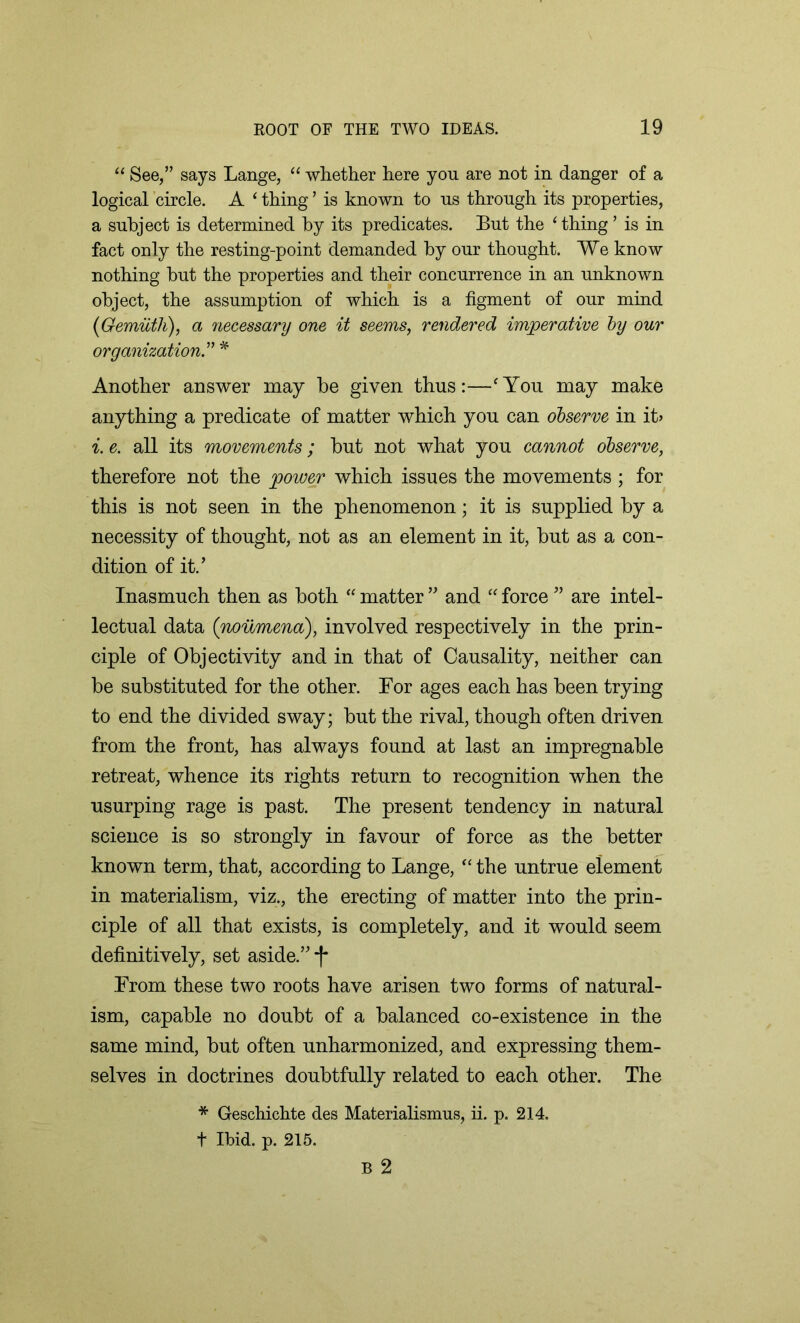 “ See,” says Lange, “ whether here yon are not in danger of a logical circle. A ‘ thing1 is known to us through its properties, a subject is determined by its predicates. But the ‘thing ’ is in fact only the resting-point demanded by our thought. We know nothing hut the properties and their concurrence in an unknown object, the assumption of which is a figment of our mind (Gemiith), a necessary one it seems, rendered imperative by our organization” * Another answer may be given thus:—‘You may make anything a predicate of matter which you can observe in it> i. e. all its movements; but not what you cannot observe, therefore not the power which issues the movements ; for this is not seen in the phenomenon; it is supplied by a necessity of thought, not as an element in it, but as a con- dition of it.’ Inasmuch then as both “ matter ” and “ force ” are intel- lectual data (noumena), involved respectively in the prin- ciple of Objectivity and in that of Causality, neither can be substituted for the other. For ages each has been trying to end the divided sway; but the rival, though often driven from the front, has always found at last an impregnable retreat, whence its rights return to recognition when the usurping rage is past. The present tendency in natural science is so strongly in favour of force as the better known term, that, according to Lange, “ the untrue element in materialism, viz., the erecting of matter into the prin- ciple of all that exists, is completely, and it would seem definitively, set aside.” From these two roots have arisen two forms of natural- ism, capable no doubt of a balanced co-existence in the same mind, but often unharmonized, and expressing them- selves in doctrines doubtfully related to each other. The * Geschichte des Materialismus, ii. p. 214, t Ibid. p. 215.