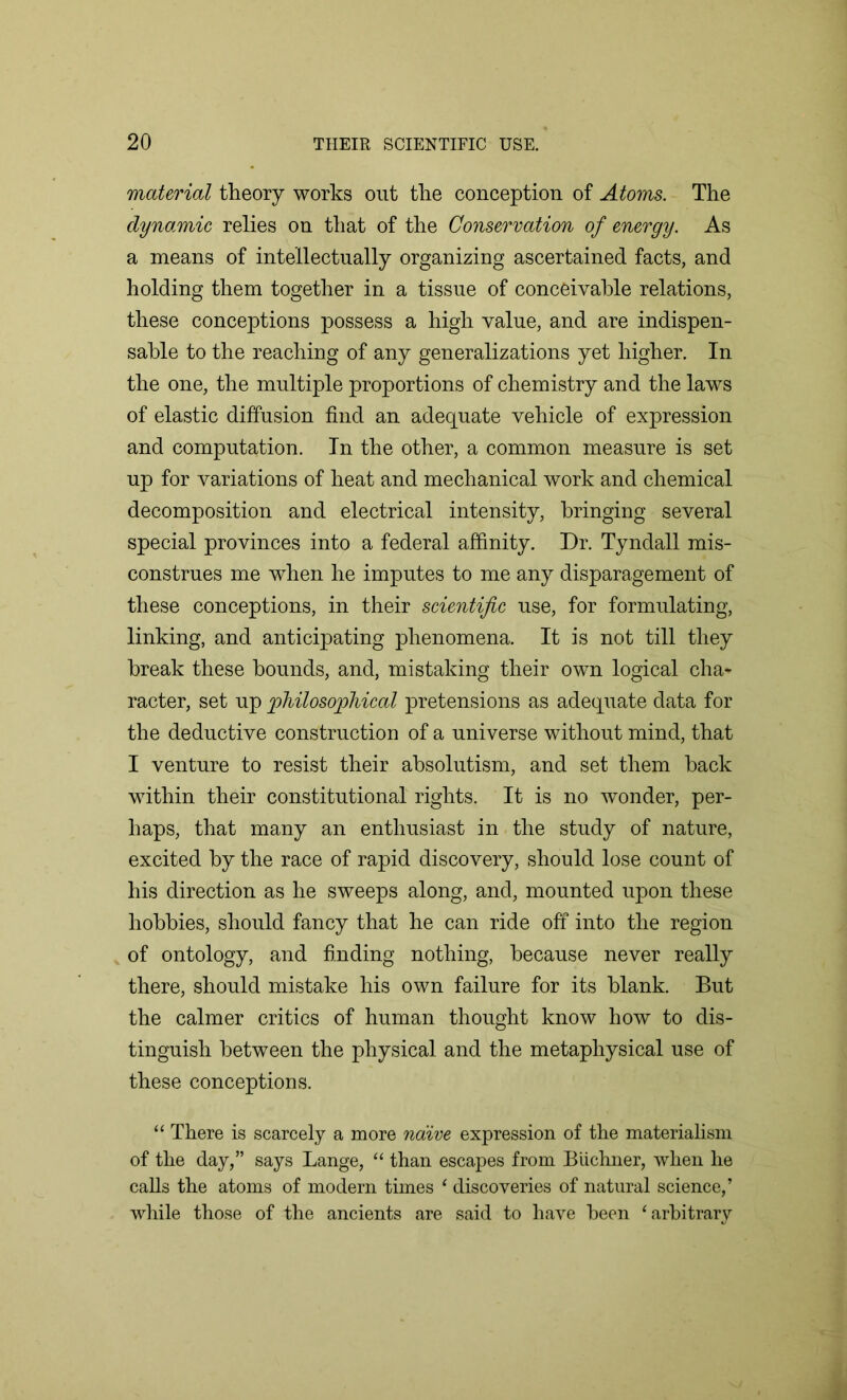 material theory works out the conception of Atoms. The dynamic relies on that of the Conservation of energy. As a means of intellectually organizing ascertained facts, and holding them together in a tissue of conceivable relations, these conceptions possess a high value, and are indispen- sable to the reaching of any generalizations yet higher. In the one, the multiple proportions of chemistry and the laws of elastic diffusion find an adequate vehicle of expression and computation. In the other, a common measure is set up for variations of heat and mechanical work and chemical decomposition and electrical intensity, bringing several special provinces into a federal affinity. Dr. Tyndall mis- construes me when he imputes to me any disparagement of these conceptions, in their scientific use, for formulating, linking, and anticipating phenomena. It is not till they break these bounds, and, mistaking their own logical cha- racter, set up philosophical pretensions as adequate data for the deductive construction of a universe without mind, that I venture to resist their absolutism, and set them back within their constitutional rights. It is no wonder, per- haps, that many an enthusiast in the study of nature, excited by the race of rapid discovery, should lose count of his direction as he sweeps along, and, mounted upon these hobbies, should fancy that he can ride off into the region of ontology, and finding nothing, because never really there, should mistake his own failure for its blank. But the calmer critics of human thought know how to dis- tinguish between the physical and the metaphysical use of these conceptions. “ There is scarcely a more naive expression of the materialism of the day,” says Lange, “ than escapes from Biichner, when he calls the atoms of modern times 1 discoveries of natural science,’ while those of the ancients are said to have been 1 arbitrary