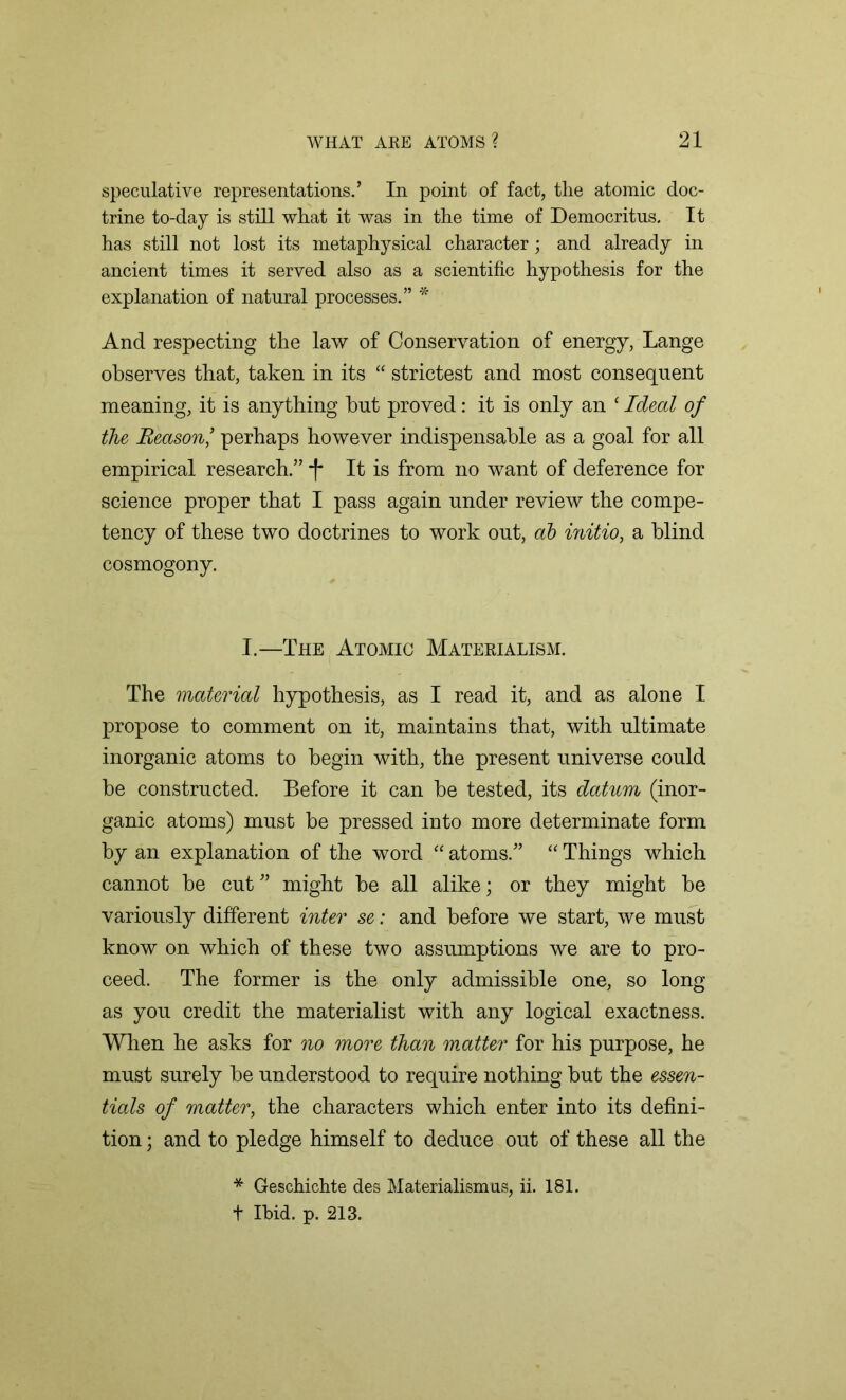 speculative representations.’ In point of fact, the atomic doc- trine to-day is still what it was in the time of Democritus. It has still not lost its metaphysical character; and already in ancient times it served also as a scientific hypothesis for the explanation of natural processes.” * And respecting the law of Conservation of energy, Lange observes that, taken in its “ strictest and most consequent meaning, it is anything but proved: it is only an ‘ Ideal of the Reason ’ perhaps however indispensable as a goal for all empirical research.” -f* It is from no want of deference for science proper that I pass again under review the compe- tency of these two doctrines to work out, ab initio, a blind cosmogony. I.—The Atomic Materialism. The material hypothesis, as I read it, and as alone I propose to comment on it, maintains that, with ultimate inorganic atoms to begin with, the present universe could be constructed. Before it can be tested, its datum (inor- ganic atoms) must be pressed into more determinate form by an explanation of the word “atoms.” “Things which cannot be cut” might be all alike; or they might be variously different inter se: and before we start, we must know on which of these two assumptions we are to pro- ceed. The former is the only admissible one, so long as you credit the materialist with any logical exactness. When he asks for no more than matter for his purpose, he must surely be understood to require nothing but the essen- tials of matter, the characters which enter into its defini- tion ; and to pledge himself to deduce out of these all the * Geschichte des Materialismus, ii. 181. t Ibid. p. 213.