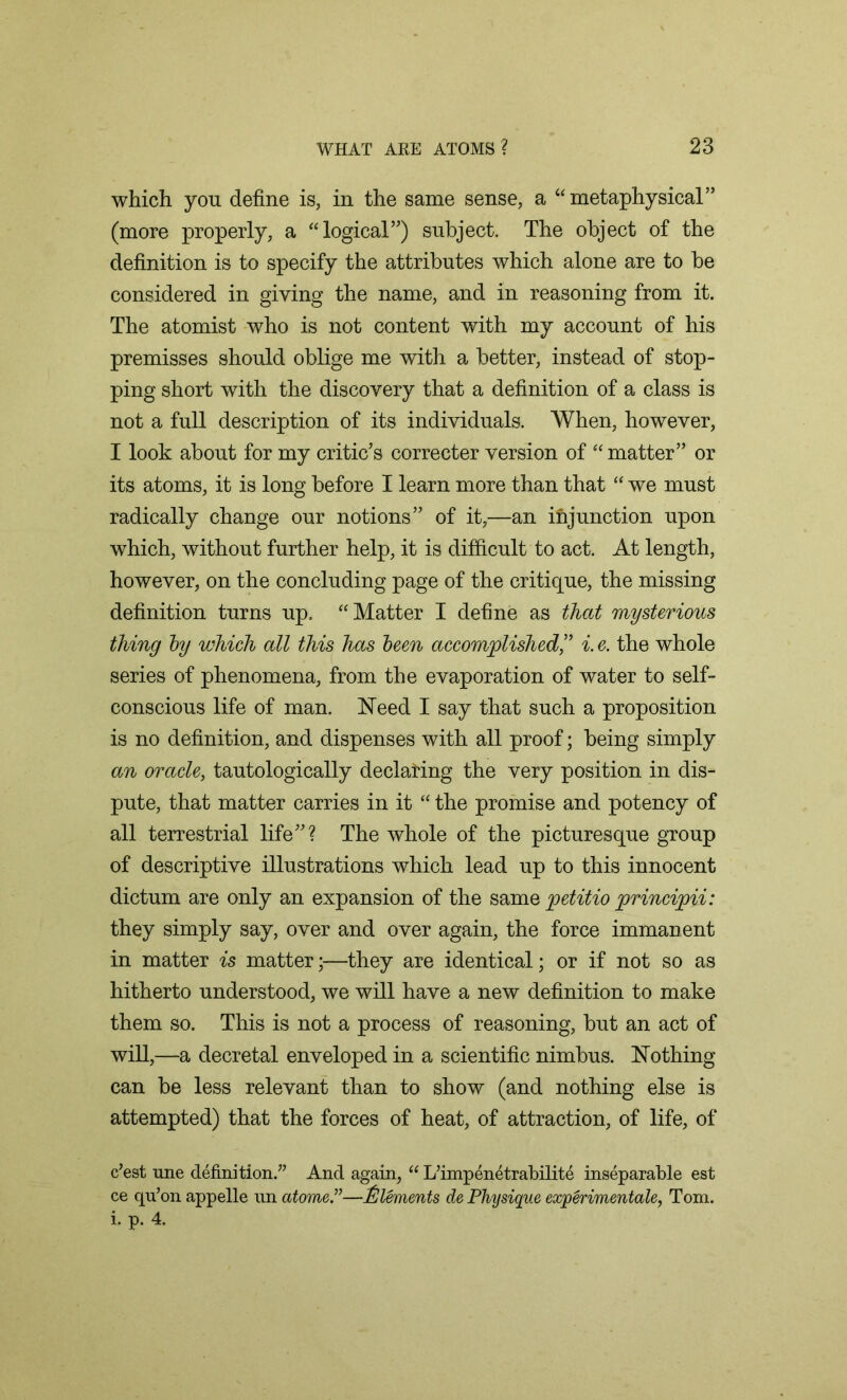 which you define is, in the same sense, a “metaphysical” (more properly, a “logical”) subject. The object of the definition is to specify the attributes which alone are to be considered in giving the name, and in reasoning from it. The atomist who is not content with my account of his premisses should oblige me with a better, instead of stop- ping short with the discovery that a definition of a class is not a full description of its individuals. When, however, I look about for my critic’s correcter version of “matter” or its atoms, it is long before I learn more than that “ we must radically change our notions” of it,—an injunction upon which, without further help, it is difficult to act. At length, however, on the concluding page of the critique, the missing definition turns up. “Matter I define as that mysterious thing by which all this has been accomplished,” i. e. the whole series of phenomena, from the evaporation of water to self- conscious life of man. Need I say that such a proposition is no definition, and dispenses with all proof; being simply an oracle, tautologically declaring the very position in dis- pute, that matter carries in it “ the promise and potency of all terrestrial life”? The whole of the picturesque group of descriptive illustrations which lead up to this innocent dictum are only an expansion of the same petitio principii: they simply say, over and over again, the force immanent in matter is matter;—they are identical; or if not so as hitherto understood, we will have a new definition to make them so. This is not a process of reasoning, but an act of will,—a decretal enveloped in a scientific nimbus. Nothing can be less relevant than to show (and nothing else is attempted) that the forces of heat, of attraction, of life, of c’est une definition.” And again, “ L’impenetrabilite inseparable est ce qrion appelle un atome.”—Elements de Physique experimental Tom. i. p. 4.