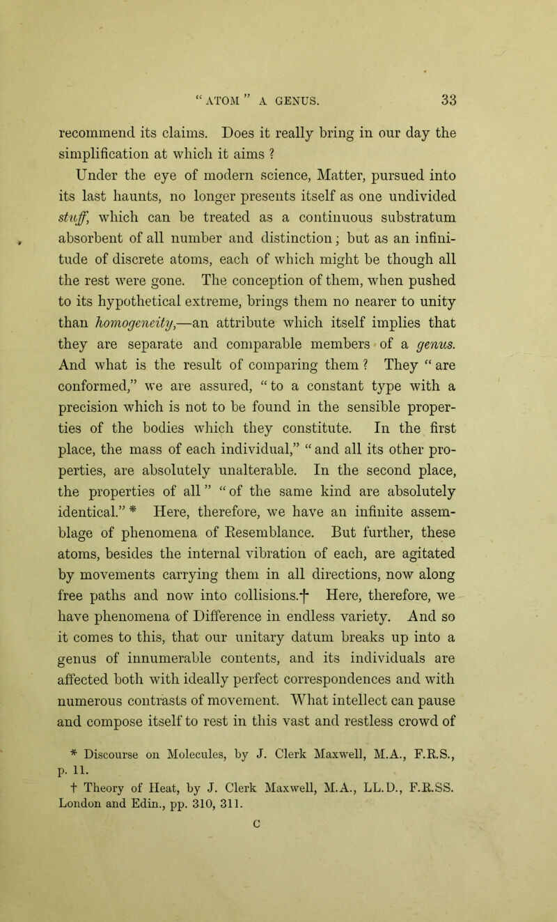 a recommend its claims. Does it really bring in our day the simplification at which it aims ? Under the eye of modern science, Matter, pursued into its last haunts, no longer presents itself as one undivided stuff, which can be treated as a continuous substratum absorbent of all number and distinction; but as an infini- tude of discrete atoms, each of which might be though all the rest were gone. The conception of them, when pushed to its hypothetical extreme, brings them no nearer to unity than homogeneity,—an attribute which itself implies that they are separate and comparable members of a genus. And what is the result of comparing them ? They “ are conformed,” we are assured, “to a constant type with a precision which is not to be found in the sensible proper- ties of the bodies which they constitute. In the first place, the mass of each individual,” “ and all its other pro- perties, are absolutely unalterable. In the second place, the properties of all ” “ of the same kind are absolutely identical.” * Here, therefore, we have an infinite assem- blage of phenomena of Resemblance. But further, these atoms, besides the internal vibration of each, are agitated by movements carrying them in all directions, now along free paths and now into collisions.*)* Here, therefore, we have phenomena of Difference in endless variety. And so it comes to this, that our unitary datum breaks up into a genus of innumerable contents, and its individuals are affected both with ideally perfect correspondences and with numerous contrasts of movement. What intellect can pause and compose itself to rest in this vast and restless crowd of * Discourse on Molecules, by J. Clerk Maxwell, M.A., F.R.S., p. 11. t Theory of Heat, by J. Clerk Maxwell, M.A., LL.D., F.R.SS. London and Edin., pp. 310, 311. C