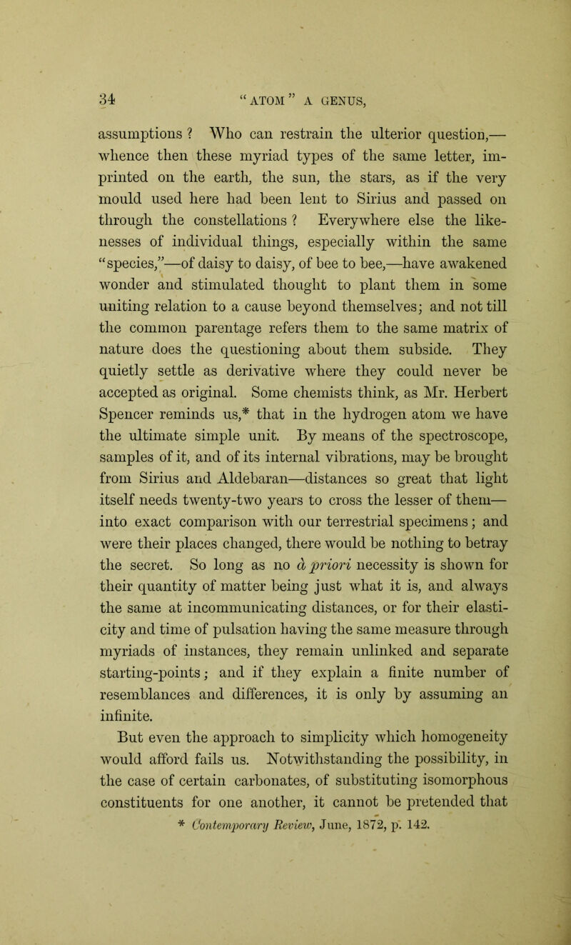 assumptions ? Who can restrain the ulterior question,— whence then these myriad types of the same letter, im- printed on the earth, the sun, the stars, as if the very mould used here had been lent to Sirius and passed on through the constellations ? Everywhere else the like- nesses of individual things, especially within the same “species,”—of daisy to daisy, of bee to bee,—have awakened wonder and stimulated thought to plant them in some uniting relation to a cause beyond themselves; and not till the common parentage refers them to the same matrix of nature does the questioning about them subside. They quietly settle as derivative where they could never be accepted as original. Some chemists think, as Mr. Herbert Spencer reminds us,* that in the hydrogen atom we have the ultimate simple unit. By means of the spectroscope, samples of it, and of its internal vibrations, may be brought from Sirius and Aldebaran—distances so great that light itself needs twenty-two years to cross the lesser of them— into exact comparison with our terrestrial specimens; and were their places changed, there would be nothing to betray the secret. So long as no a priori necessity is shown for their quantity of matter being just what it is, and always the same at incommunicating distances, or for their elasti- city and time of pulsation having the same measure through myriads of instances, they remain unlinked and separate starting-points; and if they explain a finite number of resemblances and differences, it is only by assuming an infinite. But even the approach to simplicity which homogeneity would afford fails us. Notwithstanding the possibility, in the case of certain carbonates, of substituting isomorphous constituents for one another, it cannot be pretended that * Contemporary Review, June, 1872, p'. 142.