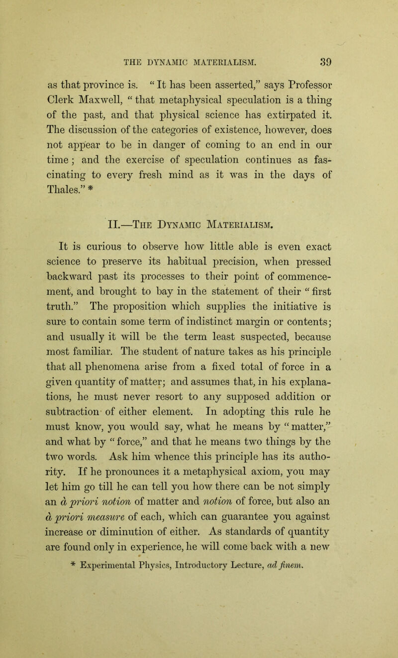 as that province is. “ It has been asserted/’ says Professor Clerk Maxwell, “ that metaphysical speculation is a thing of the past, and that physical science has extirpated it. The discussion of the categories of existence, however, does not appear to be in danger of coming to an end in our time; and the exercise of speculation continues as fas- cinating to every fresh mind as it was in the days of Thales.” * II.—The Dynamic Materialism. It is curious to observe how little able is even exact science to preserve its habitual precision, when pressed backward past its processes to their point of commence- ment, and brought to bay in the statement of their “ first truth.” The proposition which supplies the initiative is sure to contain some term of indistinct margin or contents; and usually it will be the term least suspected, because most familiar. The student of nature takes as his principle that all phenomena arise from a fixed total of force in a given quantity of matter; and assumes that, in his explana- tions, he must never resort to any supposed addition or subtraction- of either element. In adopting this rule he must know, you would say, what he means by “ matter,” and what by “ force,” and that he means two things by the two words. Ask him whence this principle has its autho- rity. If he pronounces it a metaphysical axiom, you may let him go till he can tell you how there can be not simply an a priori notion of matter and notion of force, but also an a priori measure of each, which can guarantee you against increase or diminution of either. As standards of quantity are found only in experience, he will come back with a new * Experimental Physics, Introductory Lecture, adfinem.