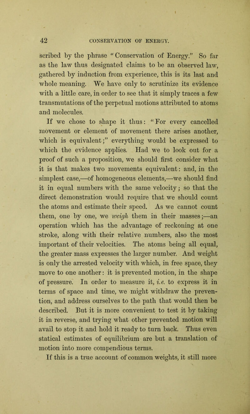 scribed by the phrase “ Conservation of Energy.” So far as the law thus designated claims to be an observed law, gathered by induction from experience, this is its last and whole meaning. We have only to scrutinize its evidence with a little care, in order to see that it simply traces a few transmutations of the perpetual motions attributed to atoms and molecules. If we chose to shape it thus: “For every cancelled movement or element of movement there arises another, which is equivalenteverything would be expressed to which the evidence applies. Had we to look out for a proof of such a proposition, we should first consider what it is that makes two movements equivalent: and, in the simplest case,—of homogeneous elements,—-we should find it in equal numbers with the same velocity; so that the direct demonstration would require that we should count the atoms and estimate their speed. As we cannot count them, one by one, we weigh them in their masses;—an operation which has the advantage of reckoning at one stroke, along with their relative numbers, also the most important of their velocities. The atoms being all equal, the greater mass expresses the larger number. And weight is only the arrested velocity with which, in free space, they move to one another: it is prevented motion, in the shape of pressure. In order to measure it, i.e. to express it in terms of space and time, we might withdraw the preven- tion, and address ourselves to the path that would then be described. But it is more convenient to test it by taking it in reverse, and trying what other prevented motion will avail to stop it and hold it ready to turn back. Thus even statical estimates of equilibrium are but a translation of motion into more compendious terms. If this is a true account of common weights, it still more