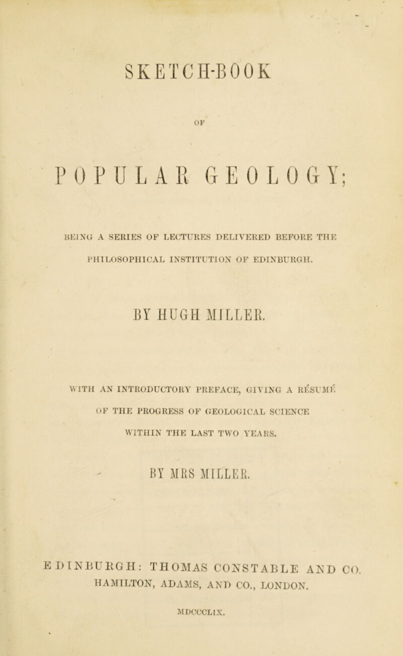 SKETCH-BOOK OF P 0 PULA R G EOLO G Y; BEJNG A SERIES OF LECTURES DELIVERED BEFORE THE PHILOSOPHICAL INSTITUTION OF EDINBURGH. BY HUGH MILLER. WITH AN INTRODUCTORY PREFACE, GIVING A RESU ME OF THE PROGRESS OF GEOLOGICAL SCIENCE WITHIN THE LAST TWO YEARS. BY MRS MILLER. EDINBURGH: THOMAS CONSTABLE AND CO. HAMILTON, ADAMS, AND CO., LONDON. MDUCCLIX.