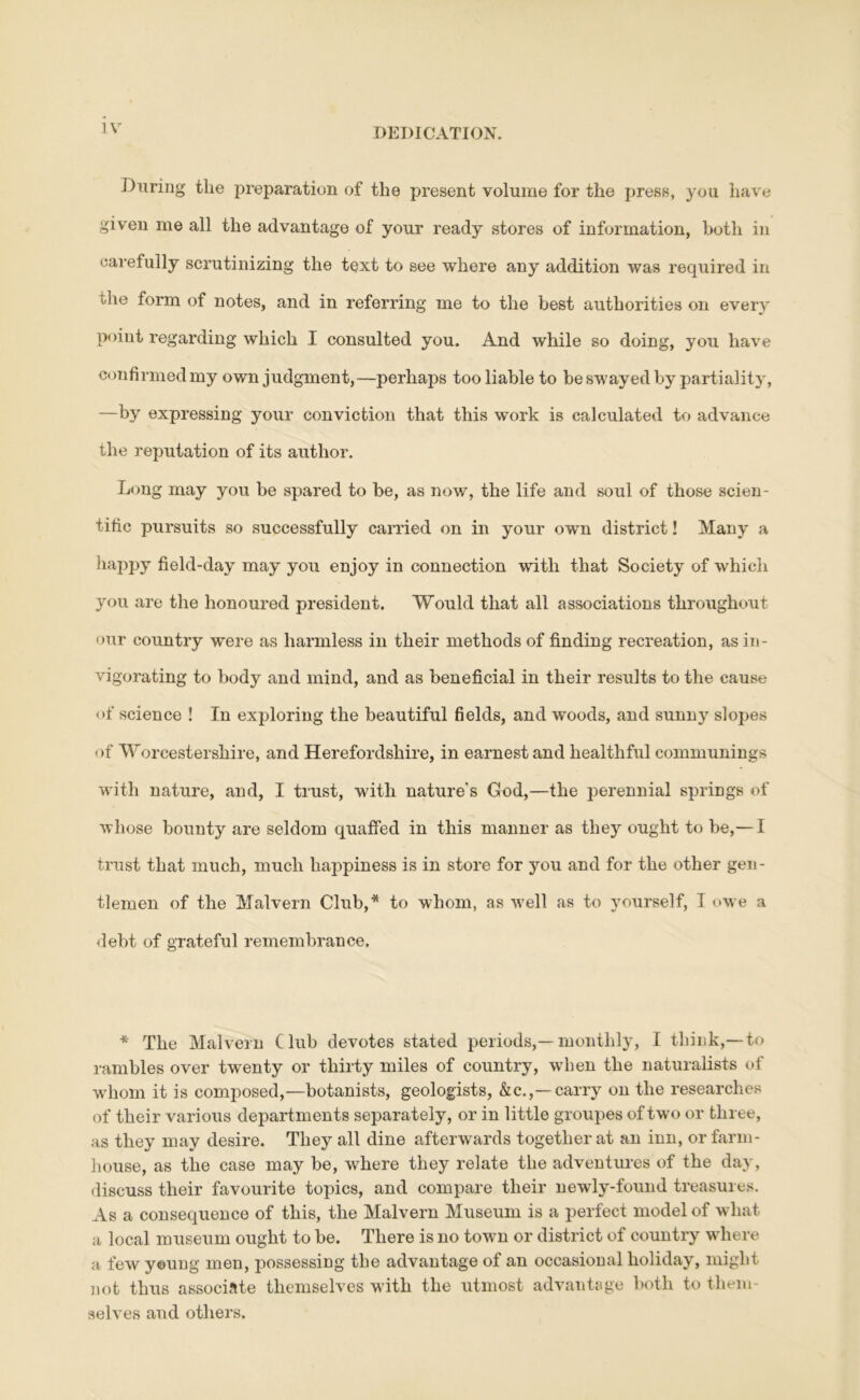 During tlie preparation of tlie present volume for the press, you have given me all the advantage of your ready stores of information, both in carefully scrutinizing the text to see where any addition was required in the form of notes, and in referring me to the best authorities on every poiut regarding which I consulted you. And while so doing, you have confirmed my own judgment,—perhaps too liable to be swayed by partiality, —by expressing your conviction that this work is calculated to advance the reputation of its author. Long may you be spared to be, as now, the life and soul of those scien- tific pursuits so successfully carried on in your own district! Many a happy field-day may you enjoy in connection with that Society of which you are the honoured president. Would that all associations throughout our country were as harmless in their methods of finding recreation, as in- vigorating to body and mind, and as beneficial in their results to the cause of science ! In exploring the beautiful fields, and woods, and sunny slopes of Worcestershire, and Herefordshire, in earnest and healthful eommunings with nature, and, I trust, with natxire's God,—the perennial springs of whose bounty are seldom quaffed in this manner as they ought to be,— I trust that much, much happiness is in store for you and for the other gen- tlemen of the Malvern Club,* to whom, as w'ell as to yourself, I owe a debt of grateful remembrance. * The Malvern Club devotes stated periods,—monthly, I think,—to rambles over twenty or thirty miles of country, wdien the naturalists of whom it is composed,—botanists, geologists, &c.,—carry on the researches of their various departments separately, or in little groupes of two or three, as they may desire. They all dine afterwards together at an inn, or farm- house, as the case may be, where they relate the adventures of the day, discuss their favourite topics, and compare their newly-found treasures. As a consequence of this, the Malvern Museum is a perfect model of what a local museum ought to be. There is no town or district of country where a few yeung men, possessing the advantage of an occasional holiday, might not thus associate themselves with the utmost advantage both to them- selves and others.