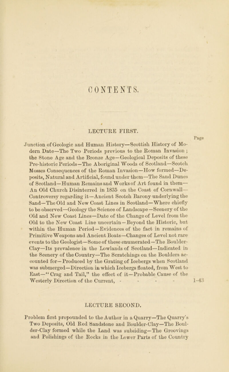 0 0 N T E N T S. # LECTURE FIRST. Junction of Geologic and Human History—Scottish History of Mo- dern Date—The Two Periods previous to the Roman Invasion ; the Stone Age and the Bronze Age—Geological Deposits of these Pre-historic Periods—The Aboriginal Woods of Scotland—Scotch Mosses Consequences of the Roman Invasion—How formed—De- posits, Natural and Artificial, found under them—The Sand Dunes of Scotland—Human Remains and Works of Art found in them— An Old Church Disinterred in 1835 on the Coast of Cornwall— Controversy regarding it—Ancient Scotch Barony underlying the Sand—The Old and New Coast Lines in Scotland—Where chiefly to be observed—Geology the Science of Landscape —Scenery of the Old and New Coast Lines—Date of the Change of Level from the Old to the New Coast Line uncertain —Beyond the Historic, but within the Human Period—Evidences of the fact in remains of Primitive Weapons and Ancient Boats—Changes of Level not rare events to the Geologist—Some of these enumerated—The Boulder- Clay—Its prevalence in the Lowlands of Scotland—Indicated iu the Scenery of the Country—The Scratchings on the Boulders ac- counted for—Produced by the Grating of Icebergs when Scotland was submerged—Direction in which Icebergs floated, from West to East—“Crag and Tail,” the effect of it—Probable Cause of the Westerly Direction of the Current, - Page 1-43 LECTURE SECOND. | Problem first propounded to the Author in a Quarry—The Quarry's Two Deposits, Old Red Sandstone and Boulder-Clay—The Boul- der-Clay formed while the Land was subsiding—The Groovings and Polishings of the Rocks in the Lower Parts of the Country