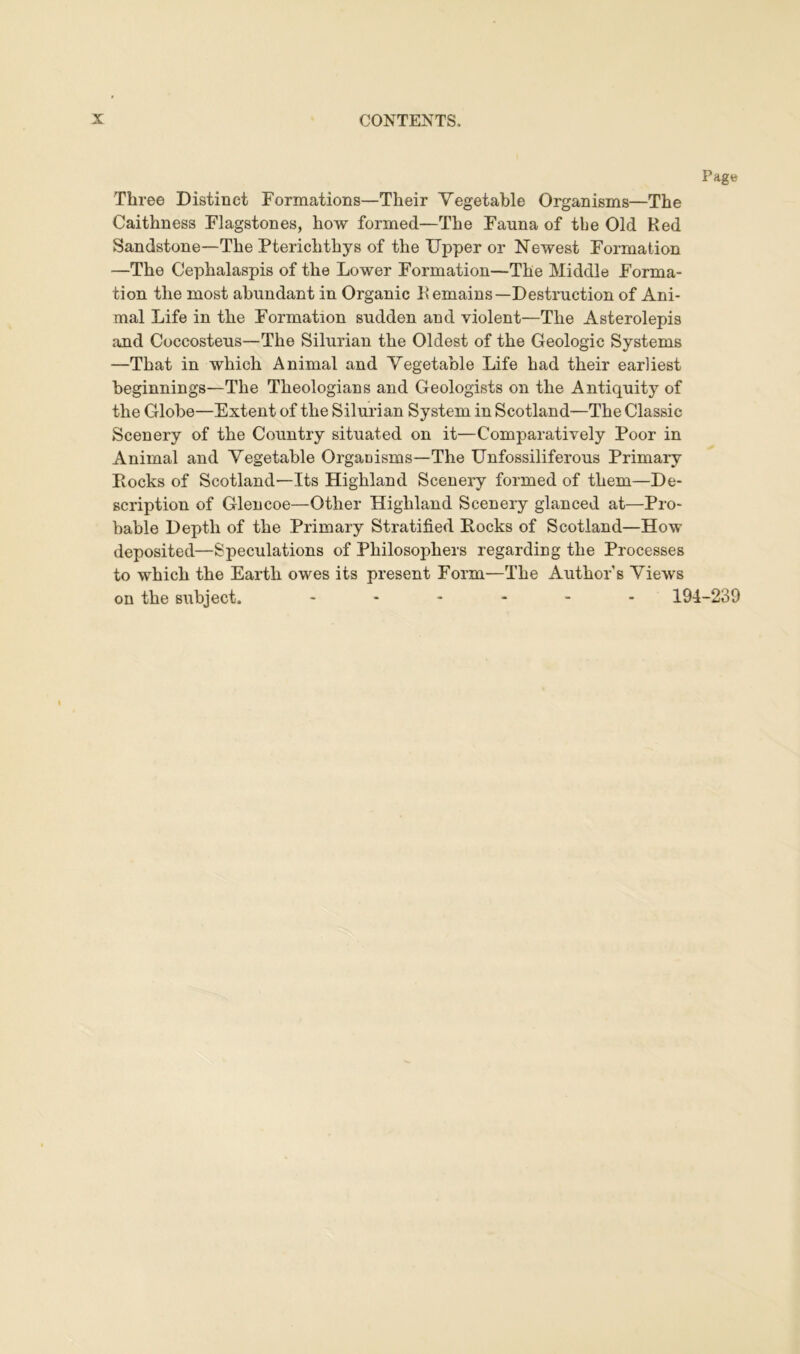 Page Three Distinct Formations—Their Vegetable Organisms—The Caithness Flagstones, how formed—The Fauna of tbe Old Red Sandstone—The Pterichthys of the Upper or Newest Formation —The Cephalaspis of the Lower Formation—The Middle Forma- tion the most abundant in Organic Remains—Destruction of Ani- mal Life in the Formation sudden and violent—The Asterolepis and Coccosteus—The Silurian the Oldest of the Geologic Systems —That in which Animal and Vegetable Life had their earliest beginnings—The Theologians and Geologists on the Antiquity of the Globe—Extent of the Silurian System in Scotland—The Classic Scenery of the Country situated on it—Comparatively Poor in Animal and Vegetable Organisms—The Unfossiliferous Primary Rocks of Scotland—Its Highland Scenery formed of them—De- scription of Glencoe—Other Highland Scenery glanced at—Pro- bable Depth of the Primary Stratified Rocks of Scotland—How deposited—Speculations of Philosophers regarding the Processes to which the Earth owes its present Form—The Author’s Views on the subject. ------ 194-239