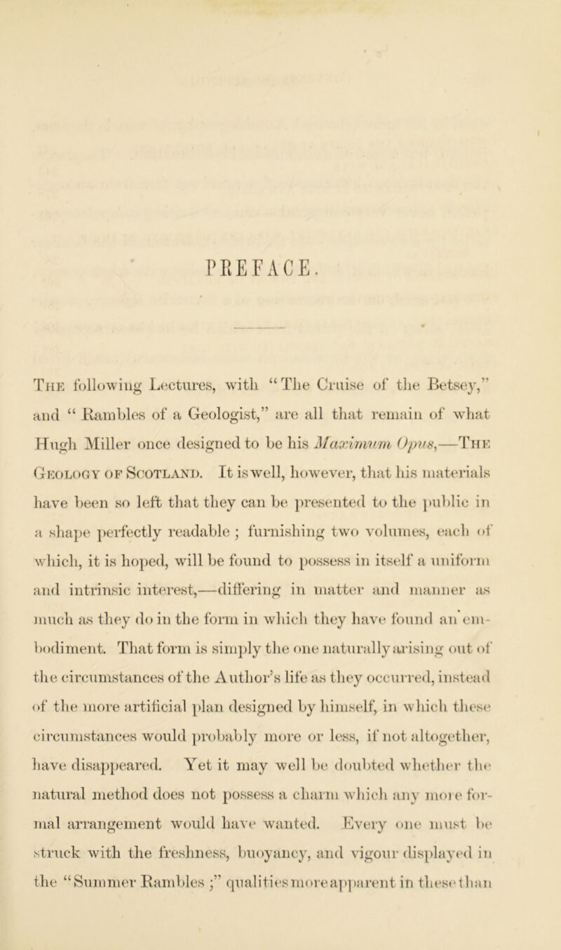 PREFACE. The following Lectures, with “The Cruise of the Betsey,” and “ Bumbles of a Geologist,” are all that remain of what Hugh Miller once designed to be his Maximum Opus,—The Geology of Scotland. It iswell, however, that his materials have been so left that they can be presented to the public in a shape perfectly readable ; furnishing two volumes, each of which, it is hoped, will be found to possess in itself a uniform and intrinsic interest,—differing in matter and manner as much as they do in the form in which they have found an em b< aliment. That form is simply the one naturally arising out of the circumstances of the Author’s life as they occurred, inst ead of the more artificial plan designed by himself, in which these1 circumstances would probably more or less, if not altogether, have disappeared. Yet it may well be doubted whether tin* natural method does not possess a charm which any more for- mal arrangement would have wanted. Every one must be struck with the freshness, buoyancy, and vigour displayed in the “Summer Hambies qualities more apparent in tliesethan