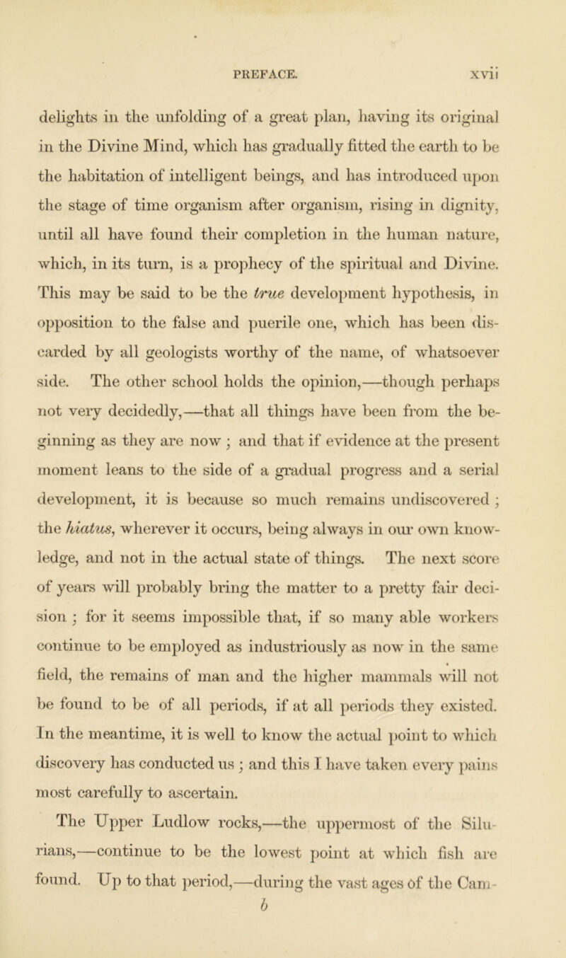 delights in the unfolding of a great plan, having its original in the Divine Mind, which has gradually fitted the earth to be the habitation of intelligent beings, and has introduced upon the stage of time organism after organism, rising in dignity, until all have found their completion in the human nature, which, in its turn, is a prophecy of the spiritual and Divine. This may be said to be the true development hypothesis, in opposition to the false and puerile one, which has been dis- carded by all geologists worthy of the name, of whatsoever side. The other school holds the opinion,—though perhaps not very decidedly,—that all things have been from the be- ginning as they are now ; and that if evidence at the present moment leans to the side of a gradual progress and a serial development, it is because so much remains undiscovered ; the hiatus, wherever it occurs, being always in our own know- ledge, and not in the actual state of things. The next score of years will probably bring the matter to a pretty fair deci- sion ; for it seems impossible that, if so many able workers continue to be employed as industriously as now in the same field, the remains of man and the higher mammals will not be found to be of all periods, if at all periods they existed. In the meantime, it is well to know the actual point to which discovery has conducted us ; and this I have taken every pains most carefully to ascertain. The Upper Ludlow rocks,—the uppermost of the Silu- rians,—continue to be the lowest point at which fish are found. Up to that period,—during the vast ages of the Cam b