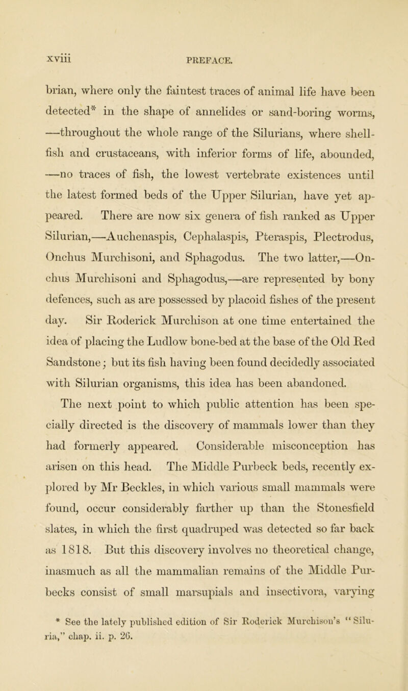 brian, where only the faintest traces of animal life have been detected* in the shape of annelides or sand-boring worms, —throughout the whole range of the Silurians, where shell- fish and crustaceans, with inferior forms of life, abounded, —no traces of fish, the lowest vertebrate existences until the latest formed beds of the Upper Silurian, have yet ap- peared. There are now six genera of fish ranked as Upper Silurian,—-Auchenaspis, Cephalaspis, Pteraspis, Plectrodus, Onchus Murchisoni, and Sphagodus. The two latter,—On- chus Murchisoni and Sphagodus,—are represented by bony defences, such as are possessed by placoid fishes of the present day. Sir Roderick Murchison at one time entertained the idea of placing the Ludlow bone-bed at the base of the Old Red Sandstone; but its fish having been found decidedly associated with Silurian organisms, this idea has been abandoned. The next point to which public attention has been spe- cially directed is the discovery of mammals lower than they had formerly appeared. Considerable misconception has arisen on this head. The Middle Purbeck beds, recently ex- plored by Mr Beckles, in which various small mammals were found, occur considerably farther up than the Stonesfield slates, in which the first quadruped was detected so far back as 1818. But this discovery involves no theoretical change, inasmuch as all the mammalian remains of the Middle Pur- becks consist of small marsupials and insectivora, varying * See the lately published edition of Sir Roderick Murchison’s “ Silu- ria,” chap. ii. p. 20.