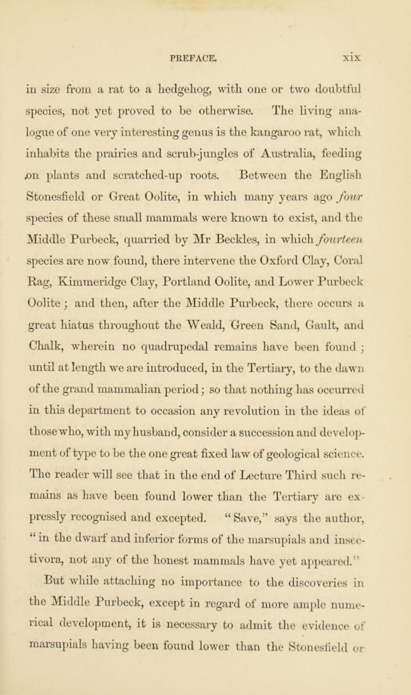 in size from a rat to a hedgehog, with one or two doubtful species, not yet proved to be otherwise. The living ana- logue of one very interesting genus is the kangaroo rat, which inhabits the prairies and scrub-jungles of Australia, feeding .on plants and scratched-up roots. Between the English Stonesfield or Great Oolite, in which many years ago four species of these small mammals were known to exist, and the Middle Purbeck, quarried by Mr Beckles, in which fourteen species are now found, there intervene the Oxford Clay, Coral Rag, Kimmeridge Clay, Portland Oolite, and Lower Purbeck Oolite; and then, after the Middle Purbeck, there occurs a great hiatus throughout the Weald, Green Sand, Gault, and Chalk, wherein no quadrupedal remains have been found ; until at length we are introduced, in the Tertiary, to the dawn of the grand mammalian period; so that nothing has occurred in this department to occasion any revolution in the ideas of those who, with my husband, consider a succession and develop- ment of type to be the one great fixed law of geological science. The reader will see that in the end of Lecture Third such re- mains as have been found lower than the Tertiary are ex- V pressly recognised and excepted. “ Save,” says the author, “ in the dwarf and inferior forms of the marsupials and insec- tivora, not any of the honest mammals have yet appeared.” But while attaching no importance to the discoveries in the Midale Purbeck, except in regard of more ample nume- rical development, it is necessary to admit the evidence of marsupials having been found lower than the Stonesfield or