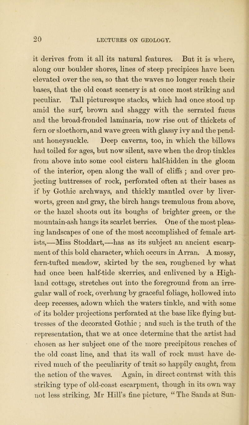 it derives from it all its natural features. But it is where, along our boulder shores, lines of steep precipices have been elevated over the sea, so that the waves no longer reach their bases, that the old coast scenery is at once most striking and peculiar. Tall picturesque stacks, which had once stood up amid the surf, brown and shaggy with the serrated fucus and the broad-fronded laminaria, now rise out of thickets of fern or sloethorn, and wave green with glassy ivy and the pend- ant honeysuckle. Deep caverns, too, in which the billows had toiled for ages, but now silent, save when the drop tinkles from above into some cool cistern half-hidden in the gloom of the interior, open along the wall of cliffs ; and over pro- jecting buttresses of rock, perforated often at their bases as if by Gothic archways, and thickly mantled over by liver- worts, green and gray, the birch hangs tremulous from above, or the hazel shoots out its boughs of brighter green, or the mountain-ash hangs its scarlet berries. One of the most pleas- ing landscapes of one of the most accomplished of female art- ists,—Miss Stoddart,—has as its subject an ancient escarp- ment of this bold character, which occurs in Arran. A mossy, fern-tufted meadow, skirted by the sea, roughened by what had once been half-tide skerries, and enlivened by a High- land cottage, stretches out into the foreground from an irre- gular wall of rock, overhung by graceful foliage, hollowed into deep recesses, adown which the waters tinkle, and with some of its bolder projections perforated at the base like flying but- tresses of the decorated Gothic ; and such is the truth of the representation, that we at once determine that the artist had chosen as her subject one of the more precipitous reaches of the old coast line, and that its wall of rock must have de- rived much of the peculiarity of trait so happily caught, from the action of the waves. Again, in direct contrast with this striking type of old-coast escarpment, though in its own way not less striking, Mr Hill’s fine picture, “ The Sands at Sun-