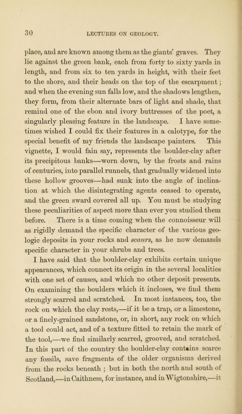 place, and are known among them as the giants’ graves. They lie against the green bank, each from forty to sixty yards in length, and from six to ten yards in height, with their feet to the shore, and their heads on the top of the escarpment; and when the evening sun falls low, and the shadows lengthen, they form, from their alternate bars of light and shade, that remind one of the ebon and ivory buttresses of the poet, a singularly pleasing feature in the landscape. I have some- times wished I could fix their features in a calotype, for the special benefit of my friends the landscape painters. This vignette, I would fain say, represents the boulder-clay after its precipitous banks—worn down, by the frosts and rains of centuries, into parallel runnels, that gradually widened into these hollow grooves—had sunk into the angle of inclina- tion at which the disintegrating agents ceased to operate, and the green sward covered all up. You must be studying these peculiarities of aspect more than ever you studied them before. There is a time coming when the connoisseur will as rigidly demand the specific character of the various geo- logic deposits in your rocks and scaurs, as he now demands specific character in your shrubs and trees. I have said that the boulder-clay exhibits certain unique appearances, which connect its origin in the several localities with one set of causes, and which no other deposit presents. On examining the boulders which it incloses, we find them strongly scarred and scratched. In most instances, too, the rock on which the clay rests,—if it be a trap, or a limestone, or a finely-grained sandstone, or, in short, any rock on which a tool could act, and of a texture fitted to retain the mark of the tool,—we find similarly scarred, grooved, and scratched. In this part of the country the boulder-clay contains scarce any fossils, save fragments of the older organisms derived from the rocks beneath ; but in both the north and south of Scotland,—in Caithness, for instance, and in Wigtonshire,—it