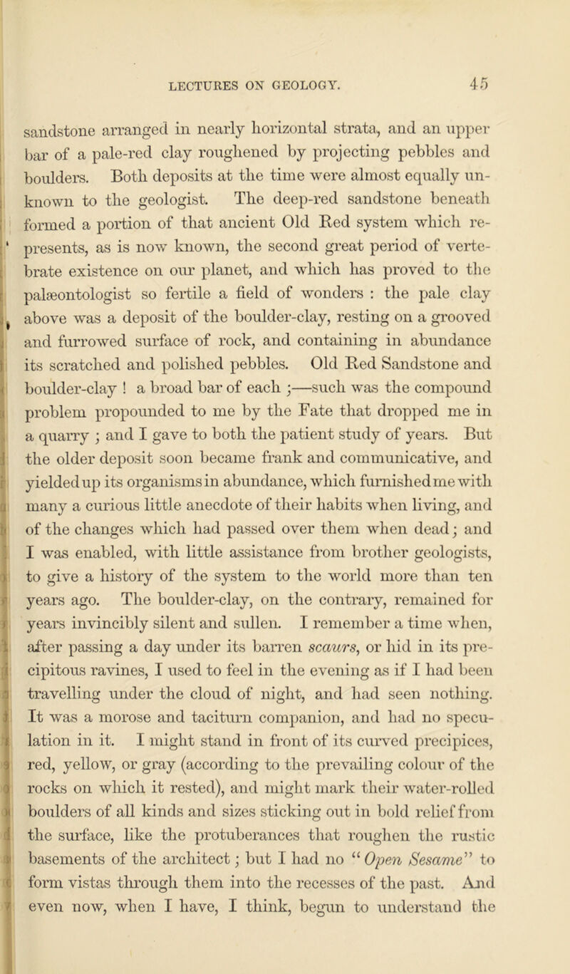 sandstone arranged in nearly horizontal strata, and an upper bar of a pale-red clay roughened by projecting pebbles and boulders. Both deposits at the time were almost equally un- known to the geologist. The deep-red sandstone beneath formed a portion of that ancient Old Bed system which re- ‘ presents, as is now known, the second great period of verte- brate existence on our planet, and which has proved to the palaeontologist so fertile a field of wonders : the pale clay | above was a deposit of the boulder-clay, resting on a grooved and furrowed surface of rock, and containing in abundance its scratched and polished pebbles. Old Bed Sandstone and boulder-clay ! a broad bar of each ;—such was the compound problem propounded to me by the Fate that dropped me in a quarry ; and I gave to both the patient study of years. But the older deposit soon became frank and communicative, and yielded up its organisms in abundance, which furnished me with many a curious little anecdote of their habits when living, and of the changes which had passed over them when dead; and I was enabled, with little assistance from brother geologists, to give a history of the system to the world more than ten years ago. The boulder-clay, on the contrary, remained for i years invincibly silent and sullen. I remember a time when, after passing a day under its barren scaurs, or hid in its pre- cipitous ravines, I used to feel in the evening as if I had been travelling under the cloud of night, and had seen nothing. It was a morose and taciturn companion, and had no specu- lation in it. I might stand in front of its curved precipices, red, yellow, or gray (according to the prevailing colour of the rocks on which it rested), and might mark their water-rolled boulders of all kinds and sizes sticking out in bold relief from the surface, like the protuberances that roughen the rustic basements of the architect; but I had no “ Open Sesame ” to Iform vistas through them into the recesses of the past. And even now, when I have, I think, begun to understand the