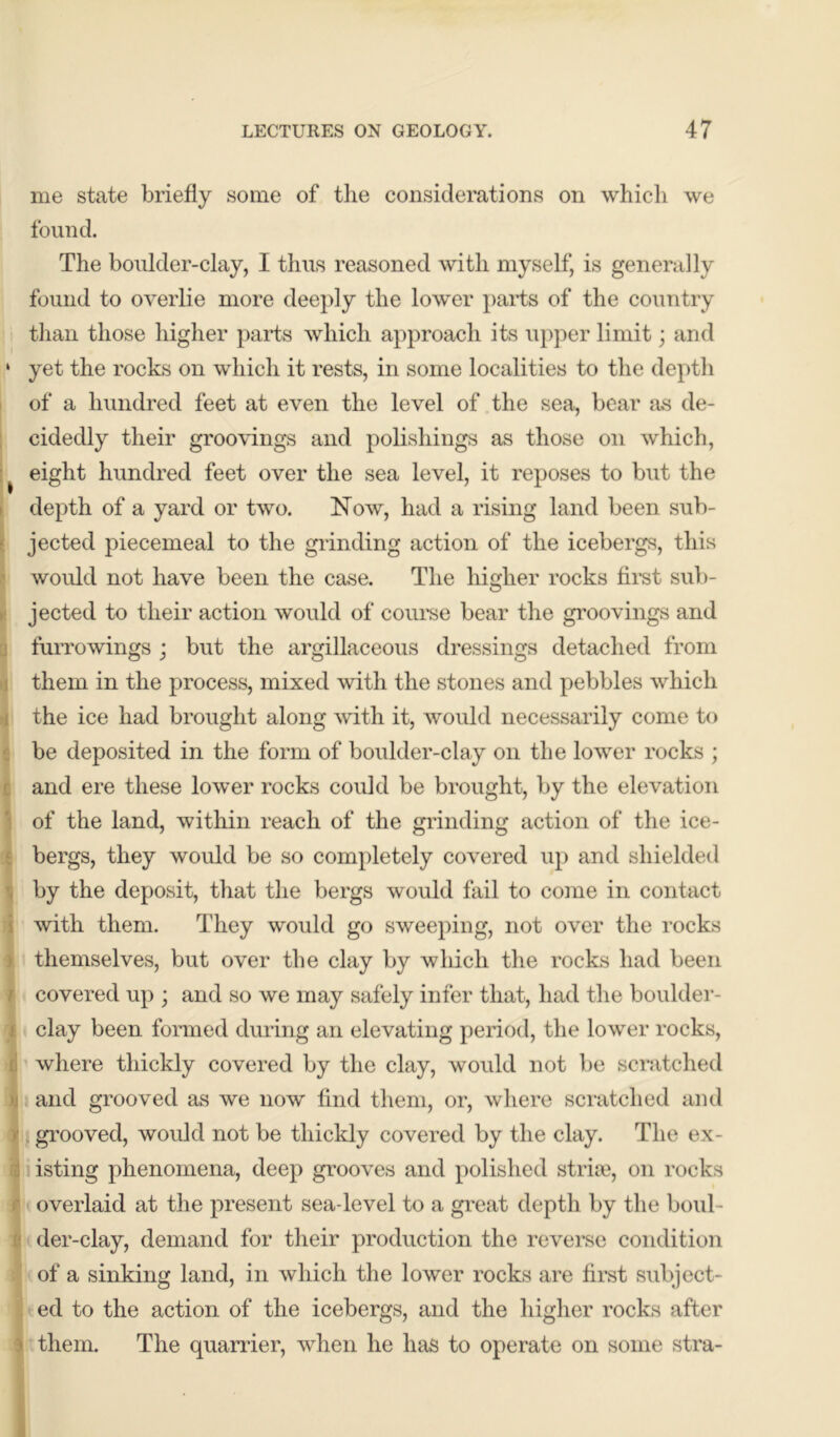 me state briefly some of the considerations on which we found. The boulder-clay, I thus reasoned with myself, is generally found to overlie more deeply the lower parts of the country than those higher parts which approach its upper limit; and ‘ yet the rocks on which it rests, in some localities to the depth of a hundred feet at even the level of the sea, bear as de- cidedly their groovings and polishings as those on which, eight hundred feet over the sea level, it reposes to but the depth of a yard or two. Now, had a rising land been sub- jected piecemeal to the grinding action of the icebergs, this would not have been the case. The higher rocks first sub- jected to their action would of course bear the groovings and furrowings ; but the argillaceous dressings detached from them in the process, mixed with the stones and pebbles which the ice had brought along with it, would necessarily come to be deposited in the form of boulder-clay on the lower rocks ; and ere these lower rocks could be brought, by the elevation of the land, within reach of the grinding action of the ice- bergs, they would be so completely covered up and shielded by the deposit, that the bergs would fail to come in contact with them. They would go sweeping, not over the rocks j themselves, but over the clay by which the rocks had been r covered up ; and so we may safely infer that, had the boulder- j clay been formed during an elevating period, the lower rocks, i where thickly covered by the clay, would not be scratched and grooved as we now find them, or, where scratched and grooved, would not be thickly covered by the clay. The ex- isting phenomena, deep grooves and polished strke, on rocks overlaid at the present sea-level to a great depth by the boul- der-clay, demand for their production the reverse condition of a sinking land, in which the lower rocks are first subject- ed to the action of the icebergs, and the higher rocks after i them. The quarrier, when he has to operate on some stra- .