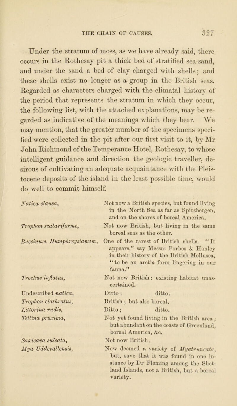 Under the stratum of moss, as we have already said, there occurs in the Rothesay pit a thick bed of stratified sea-sand, and under the sand a bed of clay charged with shells; and these shells exist no longer as a group in the British seas. Regarded as characters charged with the climatal history of the period that represents the stratum in which they occur, the following list, with the attached explanations, may be re- garded as indicative of the meanings which they bear. We may mention, that the greater number of the specimens speci- fied were collected in the pit after our first visit to it, by Mr John Richmond of the Temperance Hotel, Rothesay, to whose intelligent guidance and direction the geologic traveller, de- sirous of cultivating an adequate acquaintance with the Pleis- tocene deposits of the island in the least possible time, would do well to commit himself. Xatica clausa, Not now a British species, but found living in the North Sea as far as Spitzbergen, and on the shores of boreal America. Trophon scalariforme, Not now British, but living in the same boreal seas as the other. Buccinum Humphreysianum, One of the rarest of British shells. “ It appears,” say Messrs Forbes & Hanley in their history of the British Mollusca, “to be an arctia form lingering in our fauna.” Not now British : existing habitat unas- certained. Ditto: ditto. British ; but also boreal. Ditto; ditto. Not yet found living in the British area , but abundant ou the coasts of Greenland, boreal America, &c. Not now British. Now deemed a variety of Afyatruncatn, but, save that it was found in one in- stance by Dr Fleming among the Shet- land Islands, not a British, but a boreal variety. Trochus iuflatus, Undescribed natica, Trophon clathratus, Littorina rudis, Tellina proxima, Saxicava sulcata, Alya Uddevallensis,
