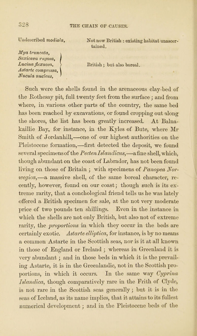 Undescribed modiola, Not now British : existing habitat unascer* tained. Mya truncata, \ Saxicava rugosa, I LucinaJiexuosa, > British; but also boreal. Astarte compressa, i Nucula nucleus, ' Sucli were the shells found in the arenaceous clay-bed of the .Rothesay pit, full twenty feet from the surface ; and from where, in various other parts of the country, the same bed has been reached by excavations, or found cropping out along the shores, the list has been greatly increased. At Balna- kaillie Bay, for instance, in the Kyles of Bute, where Mr Smith of Jordanhill,—one of our highest authorities on the Pleistocene formation,—first detected the deposit, we found several specimens of the Pectenlslandicus,—a fine shell, which, though abundant on the coast of Labrador, has not been found living on those of Britain ; with specimens of Panopea Nor- ivegica,—a massive shell, of the same boreal character, re- cently, however, found on our coast; though such is its ex- treme rarity, that a conchological friend tells us he was lately offered a British specimen for sale, at the not very moderate price of two pounds ten shillings. Even in the instance in which the shells are not only British, but also not of extreme rarity, the proportions in which they occur in the beds are certainly exotic. Astarte elliptica, for instance, is by no means a common Astarte in the Scottish seas, nor is it at all known in those of England or Ireland ; whereas in Greenland it is very abundant; and in those beds in which it is the prevail- ing Astarte, it is in the Greenlandic, not in the Scottish pro- portions, in which it occurs. In the same way Gyprina Islandica, though comparatively rare in the Frith of Clyde, is not rare in the Scottish seas generally; but it is in the seas of Iceland, as its name implies, that it attains to its fullest numerical development; and in the Pleistocene beds of the