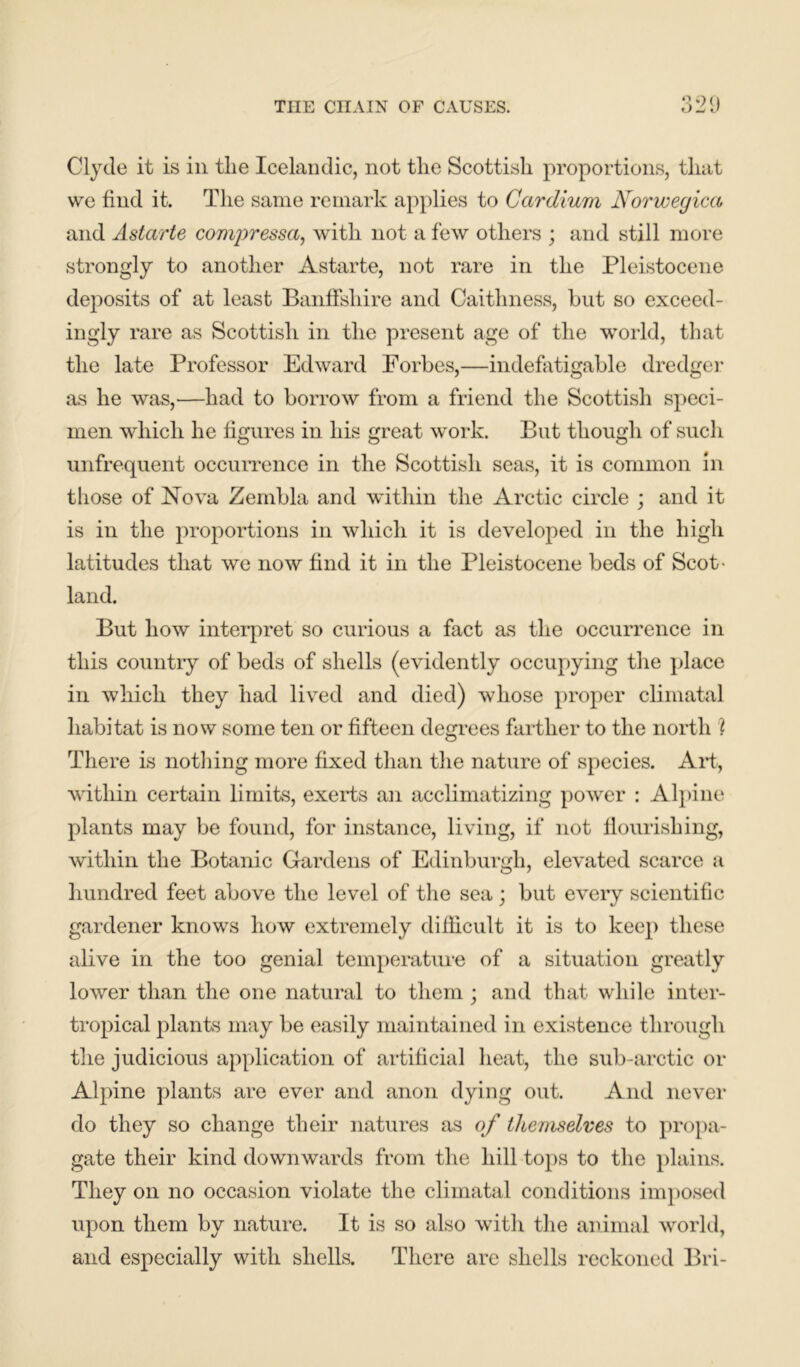 Clyde it is in tlie Icelandic, not the Scottish proportions, that we find it. The same remark applies to Cardium Norweyica and Astarte compressor,, with not a few others ; and still more strongly to another Astarte, not rare in the Pleistocene deposits of at least Banffshire and Caithness, but so exceed- ingly rare as Scottish in the present age of the world, that the late Professor Edward Forbes,—indefatigable dredger as he was,—had to borrow from a friend the Scottish speci- men which he figures in his great work. But though of such unfrequent occurrence in the Scottish seas, it is common in those of Nova Zembla and within the Arctic circle ; and it is in the proportions in which it is developed in the high latitudes that we now find it in the Pleistocene beds of Scot- land. But how interpret so curious a fact as the occurrence in this country of beds of shells (evidently occupying the place in which they had lived and died) whose proper climatal habitat is now some ten or fifteen degrees farther to the north l There is nothing more fixed than the nature of species. Art, within certain limits, exerts an acclimatizing power : Alpine plants may be found, for instance, living, if not flourishing, within the Botanic Gardens of Edinburgh, elevated scarce a hundred feet above the level of the sea ; but every scientific gardener knows how extremely difficult it is to keep these alive in the too genial temperature of a situation greatly lower than the one natural to them ; and that while inter- tropical plants may be easily maintained in existence through the judicious application of artificial heat, the sub-arctic or Alpine plants are ever and anon dying out. And never do they so change their natures as of themselves to propa- gate their kind downwards from the hill tops to the plains. They on no occasion violate the climatal conditions imposed upon them by nature. It is so also with the animal world, and especially with shells. There are shells reckoned Bri-