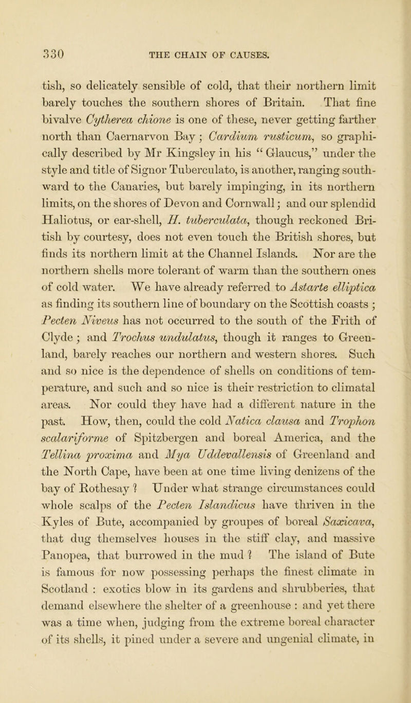 tisli, so delicately sensible of cold, that their northern limit barely touches the southern shores of Britain. That fine bivalve Cytherea chione is one of these, never getting farther north than Caernarvon Bay ; Cardium rusticum, so graphi- cally described by Mr Kingsley in his “ Glaucus,” under the style and title of Signor Tuberculato, is another, ranging south- ward to the Canaries, but barely impinging, in its northern limits, on the shores of Devon and Cornwall; and our splendid Haliotus, or ear-shell, H. tuberculala, though reckoned Bri- tish by courtesy, does not even touch the British shores, but finds its northern limit at the Channel Islands. Nor are the northern shells more tolerant of warm than the southern ones of cold water. We have already referred to Astarte elliptica as finding its southern line of boundary on the Scottish coasts ; Pecten Niveus has not occurred to the south of the Frith of Clyde ; and Trochus undulatus, though it ranges to Green- land, barely reaches our northern and western shores. Such and so nice is the dependence of shells on conditions of tem- perature, and such and so nice is their restriction to climatal areas. Nor could they have had a different nature in the past. How, then, could the cold Natica clausa and Trophon scalariforme of Spitzbergen and boreal America, and the Tellina proxima and Alya Uddevallensis of Greenland and the North Cape, have been at one time living denizens of the bay of Botliesay 1 Under what strange circumstances could whole scalps of the Pecien Islandicus have thriven in the Kyles of Bute, accompanied by groupes of boreal Saocicava, that dug themselves houses in the stiff clay, and massive Panopea, that burrowed in the mud 1 The island of Bute is famous for now possessing perhaps the finest climate in Scotland : exotics blow in its gardens and shrubberies, that demand elsewhere the shelter of a greenhouse : and yet there was a time when, judging from the extreme boreal character of its shells, it pined under a severe and ungenial climate, in