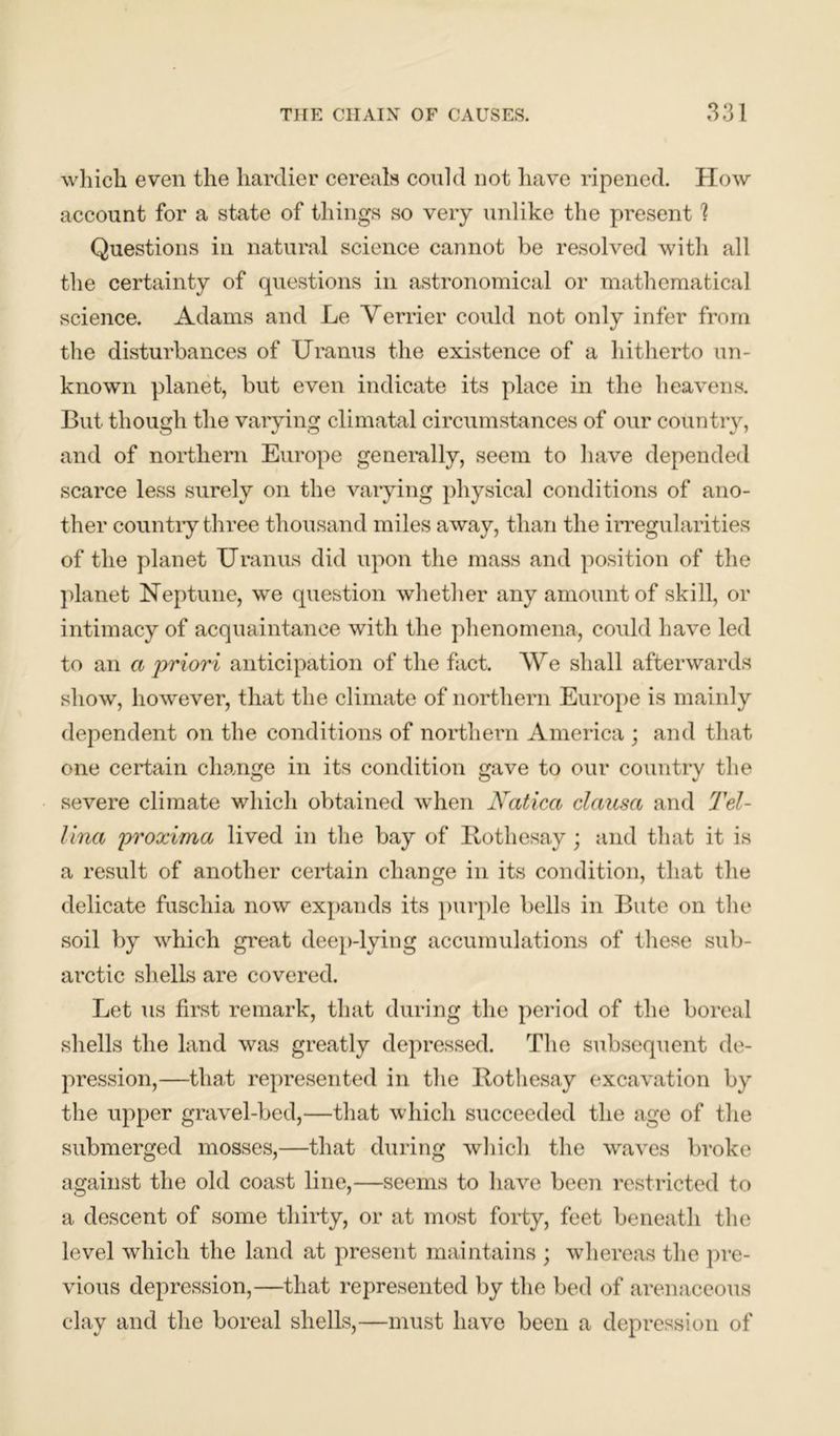 which even the hardier cereals could not have ripened. How account for a state of things so very unlike the present 1 Questions in natural science cannot be resolved with all the certainty of questions in astronomical or mathematical science. Adams and Le Verrier could not only infer from the disturbances of Uranus the existence of a hitherto un- known planet, but even indicate its place in the heavens. But though the varying climatal circumstances of our country, and of northern Europe generally, seem to have depended scarce less surely on the varying physical conditions of ano- ther country three thousand miles away, than the irregularities of the planet Uranus did upon the mass and position of the planet Neptune, we question whether any amount of skill, or intimacy of acquaintance with the phenomena, could have led to an a priori anticipation of the fact. We shall afterwards show, however, that the climate of northern Europe is mainly dependent on the conditions of northern America ; and that one certain change in its condition gave to our country the severe climate which obtained when Natica clausa and Tel- Una proxima lived in the bay of Rothesay; and that it is a result of another certain change in its condition, that the delicate fuscliia now expands its purple bells in Bute on the soil by which great deep-lying accumulations of these sub- arctic shells are covered. Let us first remark, that during the period of the boreal shells the land was greatly depressed. The subsequent de- pression,—that represented in the Rothesay excavation by the upper gravel-bed,—that which succeeded the age of the submerged mosses,—that during which the waves broke against the old coast line,—seems to have been restricted to a descent of some thirty, or at most forty, feet beneath the level which the land at present maintains ; whereas the pre- vious depression,—that represented by the bed of arenaceous clay and the boreal shells,—must have been a depression of
