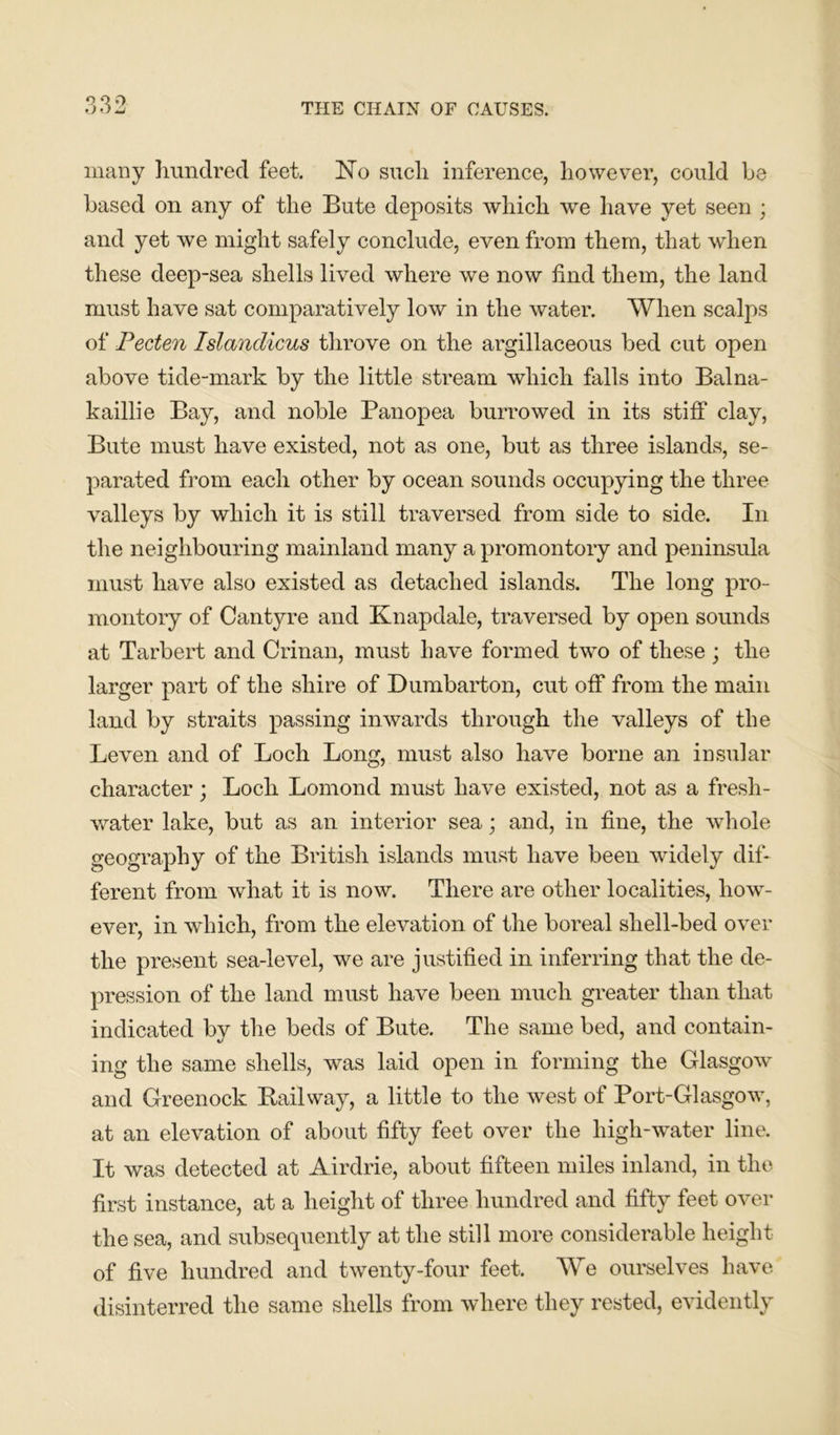 many hundred feet. No such inference, however, could he based on any of the Bute deposits which we have yet seen ; and yet we might safely conclude, even from them, that when these deep-sea shells lived where we now find them, the land must have sat comparatively low in the water. When scalps of Pecten Islandicus throve on the argillaceous bed cut open above tide-mark by the little stream which falls into Balna- kaillie Bay, and noble Panopea burrowed in its stiff clay, Bute must have existed, not as one, but as three islands, se- parated from each other by ocean sounds occupying the three valleys by which it is still traversed from side to side. In the neighbouring mainland many a promontory and peninsula must have also existed as detached islands. The long pro- montory of Cantyre and Knapdale, traversed by open sounds at Tarbert and Crinan, must have formed two of these ; the larger part of the shire of Dumbarton, cut off from the main land by straits passing inwards through the valleys of the Leven and of Loch Long, must also have borne an insular character; Lock Lomond must have existed, not as a fresh- water lake, but as an interior sea; and, in fine, the whole geography of the British islands must have been widely dif- ferent from what it is now. There are other localities, how- ever, in which, from the elevation of the boreal shell-bed over the present sea-level, we are justified in inferring that the de- pression of the land must have been much greater than that indicated bv the beds of Bute. The same bed, and contain- ing the same shells, was laid open in forming the Glasgow and Greenock Railway, a little to the west of Port-Glasgow, at an elevation of about fifty feet over the high-water line. It was detected at Airdrie, about fifteen miles inland, in the first instance, at a height of three hundred and fifty feet over the sea, and subsequently at the still more considerable height of five hundred and twenty-four feet. We ourselves have disinterred the same shells from where they rested, evidently