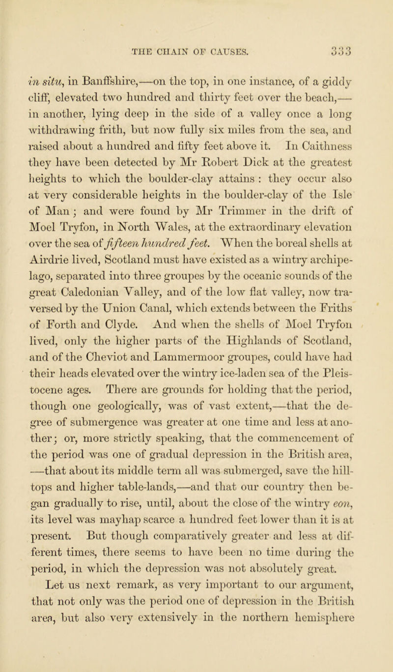 o o o in situ, in Banffshire,—on the top, in one instance, of a giddy cliff, elevated two hundred and thirty feet over the beach,— in another, lying deep in the side of a valley once a long withdrawing frith, but now fully six miles from the sea, and raised about a hundred and fifty feet above it. In Caithness they have been detected by Mr Bobert Dick at the greatest heights to which the boulder-clay attains : they occur also at very considerable heights in the boulder-clay of the Isle of Man ; and were found by Mr Trimmer in the drift of Moel Tryfon, in North Wales, at the extraordinary elevation over the sea of fifteen hundred feet. When the boreal shells at Airdrie lived, Scotland must have existed as a wintry archipe- lago, separated into three groupes by the oceanic sounds of the great Caledonian Valley, and of the low flat valley, now tra- versed by the Union Canal, which extends between the Friths of Forth and Clyde. And when the shells of Moel Tryfon lived, only the higher parts of the Highlands of Scotland, and of the Cheviot and Lammermoor groupes, could have had their heads elevated over the wintry ice-laden sea of the Pleis- tocene ages. There are grounds for holding that the period, though one geologically, was of vast extent,—that the de- gree of submergence was greater at one time and less at ano- ther; or, more strictly speaking, that the commencement of the period was one of gradual depression in the British area, —that about its middle term all was submerged, save the hill- tops and higher table-lands,—and that our country then be- gan gradually to rise, until, about the close of the wintry eon, its level was mayhap scarce a hundred feet lower than it is at present. But though comparatively greater and less at dif- ferent times, there seems to have been no time during the period, in which the depression was not absolutely great. Let us next remark, as very important to our argument, that not only was the period one of depression in the British area, but also very extensively in the northern hemisphere