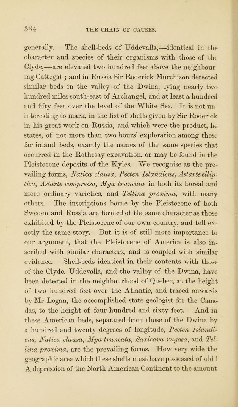 generally. The shell-beds of Uddevalla,—identical in the character and species of their organisms with those of the Clyde,—are elevated two hundred feet above the neighbour- ing Cattegat; and in Russia Sir Roderick Murchison detected similar beds in the valley of the Dwina, lying nearly two hundred miles south-east of Archangel, and at least a hundred and fifty feet over the level of the White Sea. It is not un- interesting to mark, in the list of shells given by Sir Roderick in his great work on Russia, and which were the product, he states, of not more than two hours’ exploration among these far inland beds, exactly the names of the same species that occurred in the Rothesay excavation, or may be found in the Pleistocene deposits of the Kyles. We recognise as the pre- vailing forms, Natica clausa, Pecten Islandicus, Astarte ellip- tica, Astarte compressa, Mya truncata in both its boreal and more ordinary varieties, and Tellina proxima, with many others. The inscriptions borne by the Pleistocene of both Sweden and Russia are formed of the same character as those exhibited by the Pleistocene of our own country, and tell ex- actly the same story. But it is of still more importance to our argument, that the Pleistocene of America is also in- scribed with similar characters, and is coupled with similar evidence. Shell-beds identical in their contents with those of the Clyde, Uddevalla, and the valley of the Dwina, have been detected in the neighbourhood of Quebec, at the height of two hundred feet over the Atlantic, and traced onwards by Mr Logan, the accomplished state-geologist for the Cana- das, to the height of four hundred and sixty feet. And in these American beds, separated from those of the Dwina by a hundred and twenty degrees of longitude, Pecten Islandi- cus,, Natica clausa, Mya truncata, Saxicava rugosa, and Tel- lina proxima, are the prevailing forms. How very wide the geographic area which these shells must have possessed of old ! A depression of the North American Continent to the amount