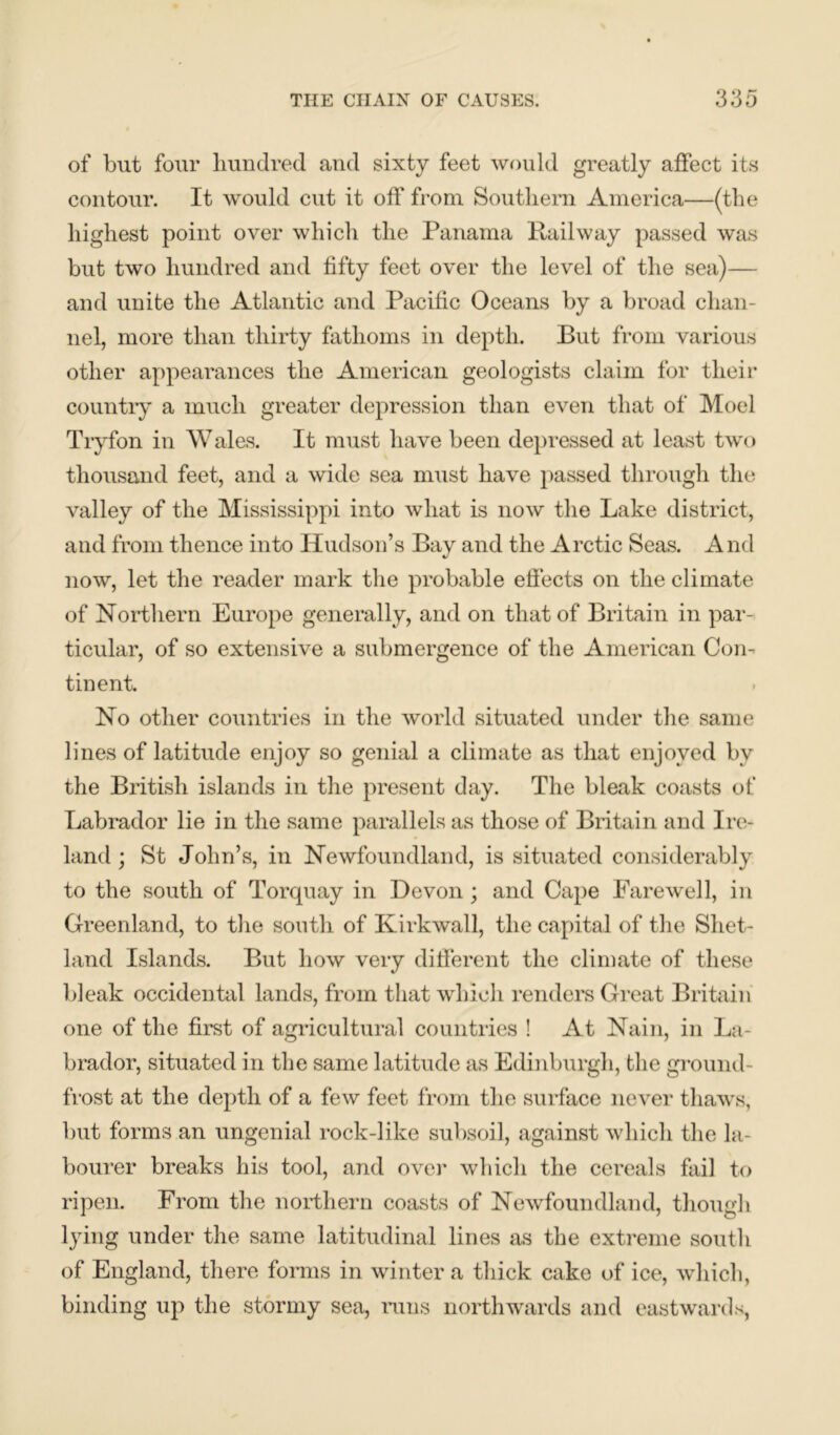 of but four hundred and sixty feet would greatly affect its contour. It would cut it off from Southern America—(the highest point over which the Panama Railway passed was but two hundred and fifty feet over the level of the sea)— and unite the Atlantic and Pacific Oceans by a broad chan- nel, more than thirty fathoms in depth. But from various other appearances the American geologists claim for their country a much greater depression than even that of Moel Tryfon in Wales. It must have been depressed at least two thousand feet, and a wide sea must have passed through the valley of the Mississippi into what is now the Lake district, and from thence into Hudson’s Bay and the Arctic Seas. And now, let the reader mark the probable effects on the climate of Northern Europe generally, and on that of Britain in par- ticular, of so extensive a submergence of the American Con- tinent. No other countries in the world situated under the same lines of latitude enjoy so genial a climate as that enjoyed by the British islands in the present day. The bleak coasts of Labrador lie in the same parallels as those of Britain and Ire- land ; St John’s, in Newfoundland, is situated considerably to the south of Torquay in Devon; and Cape Farewell, in Greenland, to the south of Kirkwall, the capital of the Shet- land Islands. But how very different the climate of these bleak occidental lands, from that which renders Great Britain one of the first of agricultural countries ! At Nain, in La- brador, situated in the same latitude as Edinburgh, the ground- frost at the depth of a few feet from the surface never thaws, but forms an ungenial rock-like subsoil, against which the la- bourer breaks his tool, and over which the cereals fail to ripen. From the northern coasts of Newfoundland, though lying under the same latitudinal lines as the extreme south of England, there forms in winter a thick cake of ice, which, binding up the stormy sea, runs northwards and eastwards,