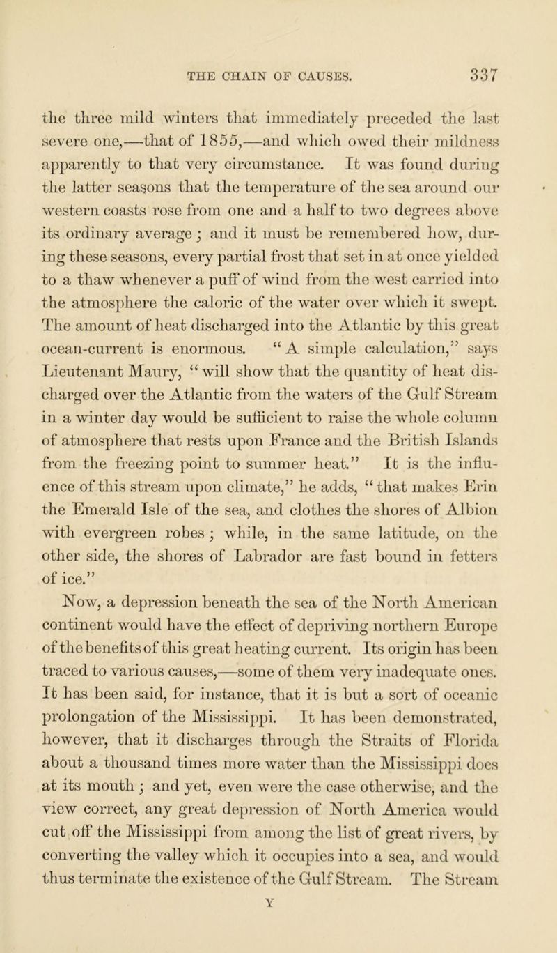 the three mild winters that immediately preceded the last severe one,—that of 1855,—and which owed their mildness apparently to that very circumstance. It was found during the latter seasons that the temperature of the sea around our western coasts rose from one and a half to two degrees above its ordinary average; and it must be remembered how, dur- ing these seasons, every partial frost that set in at once yielded to a thaw whenever a puff of wind from the west carried into the atmosphere the caloric of the water over which it swept. The amount of heat discharged into the Atlantic by this great ocean-current is enormous. “A simple calculation,’’ says Lieutenant Maury, “ will show that the quantity of heat dis- charged over the Atlantic from the waters of the Gulf Stream in a winter day would be sufficient to raise the whole column of atmosphere that rests upon France and the British Islands from the freezing point to summer heat.” It is the influ- ence of this stream upon climate,” he adds, “ that makes Erin the Emerald Isle of the sea, and clothes the shores of Albion with evergreen robes; while, in the same latitude, on the other side, the shores of Labrador are fast bound in fetters of ice.” Now, a depression beneath the sea of the North American continent would have the effect of depriving northern Europe of the benefits of this great b eating current. Its origin has been traced to various causes,—some of them very inadequate ones. It has been said, for instance, that it is but a sort of oceanic prolongation of the Mississippi. It has been demonstrated, however, that it discharges through the Straits of Florida about a thousand times more water than the Mississippi does at its mouth ; and yet, even were the case otherwise, and the view correct, any great depression of North America would cut off the Mississippi from among the list of great rivers, by converting the valley which it occupies into a sea, and would thus terminate the existence of the Gulf Stream. The Stream Y