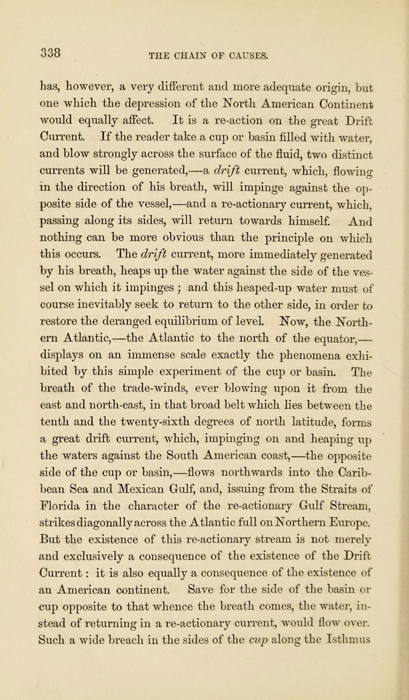 has, however, a very different and more adequate origin, but one which the depression of the North American Continent would equally affect. It is a re-action on the great Drift Current. If the reader take a cup or basin filled with water, and blow strongly across the surface of the fluid, two distinct currents will be generated,—a drift current, which, flowing in the direction of his breath, will impinge against the op- posite side of the vessel,—and a re-actionary current, which, passing along its sides, will return towards himself. And nothing can be more obvious than the principle on which this occurs. The drift current, more immediately generated by his breath, heaps up the water against the side of the ves- sel on which it impinges ; and this heaped-up water must of course inevitably seek to return to the other side, in order to restore the deranged equilibrium of level. Now, the North- ern Atlantic,—the Atlantic to the north of the equator,— displays on an immense scale exactly the phenomena exhi- bited by this simple experiment of the cup or basin. The breath of the trade-winds, ever blowing upon it from the east and north-east, in that broad belt which lies between the tenth and the twenty-sixth degrees of north latitude, forms a great drift current, which, impinging on and heaping up the waters against the South American coast,—the opposite side of the cup or basin,—flows northwards into the Carib- bean Sea and Mexican Gulf, and, issuing from the Straits of Florida in the character of the re-actionary Gulf Stream, strikes diagonally across the Atlantic full on Northern Europe. But the existence of this re-actionary stream is not merely and exclusively a consequence of the existence of the Drift Current: it is also equally a consequence of the existence of an American continent. Save for the side of the basin or cup opposite to that whence the breath comes, the water, in- stead of returning in a re-actionary current, would flow over. Such a wide breach in the sides of the cup along the Isthmus