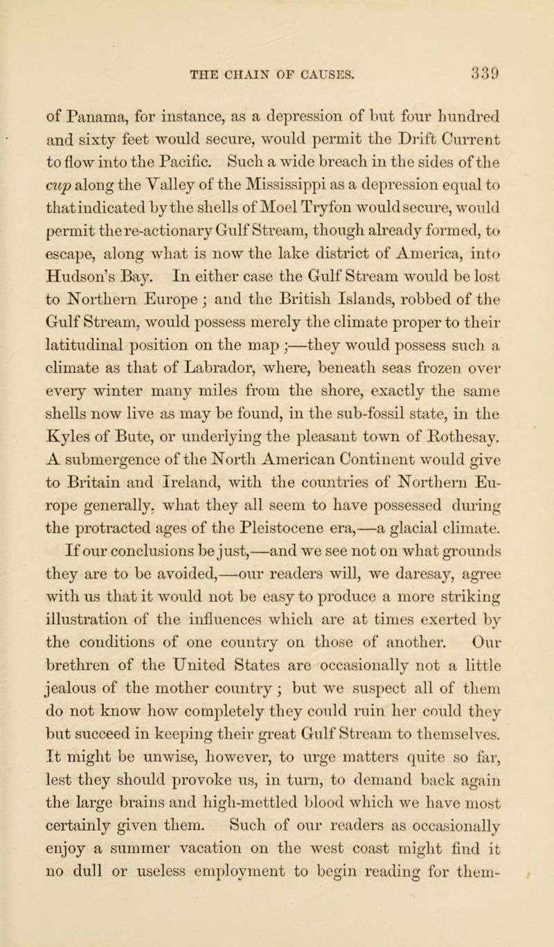 of Panama, for instance, as a depression of but four hundred and sixty feet would secure, would permit the Drift Current to flow into the Pacific. Such a wide breach in the sides of the cup along the Yalley of the Mississippi as a depression equal to that indicated by the shells of Moel Tryfon would secure, would permit the re-actionary Gulf Stream, though already formed, to escape, along what is now the lake district of America, into Hudson’s Bay. In either case the Gulf Stream would be lost to Northern Europe ; and the British Islands, robbed of the Gulf Stream, would possess merely the climate proper to their latitudinal position on the map ;—they would possess such a climate as that of Labrador, where, beneath seas frozen over every winter many miles from the shore, exactly the same shells now live as may be found, in the sub-fossil state, in the Kyles of Bute, or underlying the pleasant town of Bothesay. A submergence of the North American Continent would give to Britain and Ireland, with the countries of Northern Eu- rope generally, what they all seem to have possessed during the protracted ages of the Pleistocene era,—a glacial climate. If our conclusions be just,—and we see not on what grounds they are to be avoided,—our readers will, we daresay, agree with us that it would not be easy to produce a more striking illustration of the influences which are at times exerted by the conditions of one country on those of another. Our brethren of the United States are occasionally not a little jealous of the mother country; but we suspect all of them do not know how completely they could ruin her could they but succeed in keeping their great Gulf Stream to themselves. It might be unwise, however, to urge matters quite so far, lest they should provoke us, in turn, to demand back again the large brains and high-mettled blood which we have most certainly given them. Such of our readers as occasionally enjoy a summer vacation on the west coast might find it no dull or useless employment to begin reading for them-