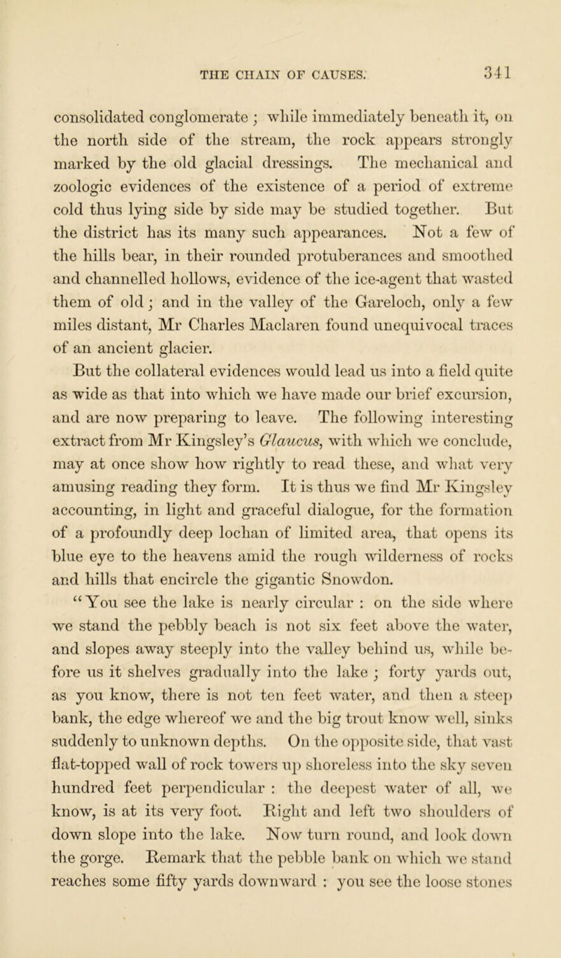 consolidated conglomerate ; while immediately beneath it, on the north side of the stream, the rock appears strongly marked by the old glacial dressings. The mechanical and zoologic evidences of the existence of a period of extreme cold thus lying side by side may be studied together. But the district has its many such appearances. Not a few of the hills bear, in their rounded protuberances and smoothed and channelled hollows, evidence of the ice-agent that wasted them of old; and in the valley of the Gareloch, only a few miles distant, Mr Charles Maclaren found unequivocal traces of an ancient glacier. But the collateral evidences would lead us into a field quite as wide as that into which we have made our brief excursion, and are now preparing to leave. The following interesting extract from Mr Kingsley’s Glaucus, with which we conclude, may at once show how rightly to read these, and what very amusing reading they form. It is thus we find Mr Kingsley accounting, in light and graceful dialogue, for the formation of a profoundly deep loclian of limited area, that opens its blue eye to the heavens amid the rough wilderness of rocks and hills that encircle the gigantic Snowdon. “You see the lake is nearly circular : on the side where we stand the pebbly beach is not six feet above the water, and slopes away steeply into the valley behind us, while be- fore us it shelves gradually into the lake ; forty yards out, as you know, there is not ten feet water, and then a steep bank, the edge whereof we and the big trout know well, sinks suddenly to unknown depths. On the opposite side, that vast flat-topped wall of rock towers up shoreless into the sky seven hundred feet perpendicular : the deepest water of all, we know, is at its very foot. Bight and left two shoulders of down slope into the lake. Now turn round, and look down the gorge. Bemark that the pebble bank on which we stand reaches some fifty yards downward : you see the loose stones
