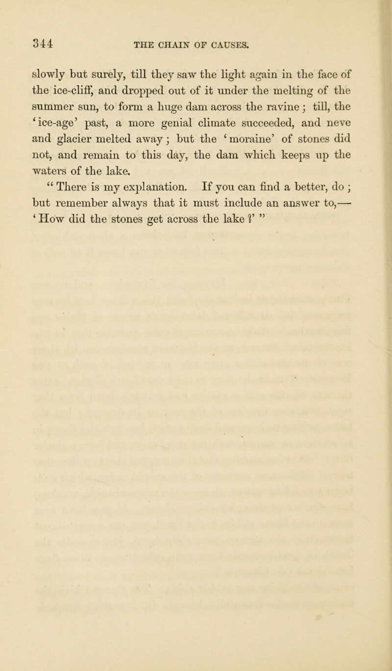 slowly but surely, till they saw tlie light again in the face of the ice-cliff, and dropped out of it under the melting of the summer sun, to form a huge dam across the ravine ; till, the ‘ice-age’ past, a more genial climate succeeded, and neve and glacier melted away; but the ‘ moraine’ of stones did not, and remain to this day, the dam which keeps up the waters of the lake. “ There is my explanation. If you can find a better, do ; but remember always that it must include an answer to,— ‘ How did the stones get across the lake V ”