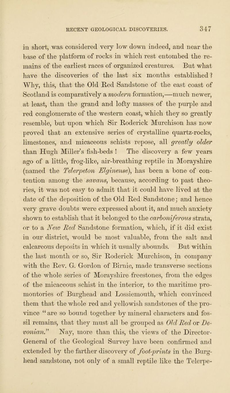 in short, was considered very low down indeed, and near the base of the platform of rocks in which rest entombed the re- mains of the earliest races of organized creatures. But what have the discoveries of the last six months established ? Why, this, that the Old Bed Sandstone of the east coast of Scotland is comparatively a modern formation,—much newer, at least, than the grand and lofty masses of the purple and red conglomerate of the western coast, which they so greatly resemble, but upon which Sir Boderick Murchison has now proved that an extensive series of crystalline quartz-rocks, limestones, and micaceous schists repose, all greatly older than Hugh Miller’s fish-beds ! The discovery a few years ago of a little, frog-like, air-breathing reptile in Morayshire (named the Telerpeton Elginense), has been a bone of con- tention among the savans, because, according to past theo- ries, it was not easy to admit that it could have Jived at the date of the deposition of the Old Bed Sandstone; and hence very grave doubts were expressed about it, and much anxiety shown to establish that it belonged to the carboniferous strata, or to a New Red Sandstone formation, which, if it did exist in our district, would be most valuable, from the salt and calcareous deposits in which it usually abounds. But within the last month or so, Sir Boderick Murchison, in company with the Bev. G. Gordon of Birnie, made transverse sections of the whole series of Morayshire freestones, from the edges of the micaceous schist in the interior, to the maritime pro- montories of Burgliead and Lossiemouth, which convinced them that the whole red and yellowish sandstones of the pro- vince “are so bound together by mineral characters and fos- sil remains, that they must all be grouped as Old Red or De- vonianR Hay, more than this, the views of the Director- General of the Geological Survey have been confirmed and extended by the farther discovery of foot-prints in the Burg- head sandstone, not only of a small reptile like the Telerpe-
