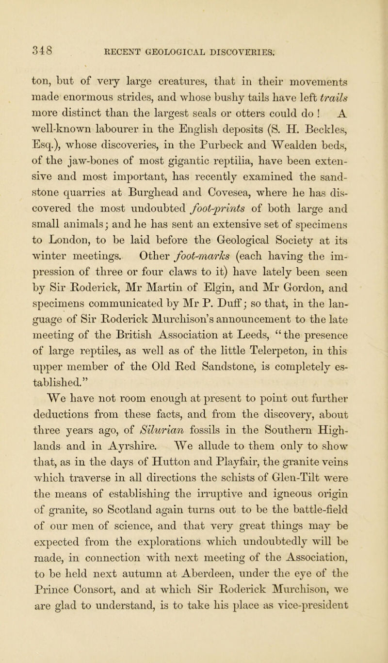 ton, but of very large creatures, that in their movements made enormous strides, and whose bushy tails have left trails more distinct than the largest seals or otters could do ! A well-known labourer in the English deposits (S. H. Beckles, Esq.), whose discoveries, in the Purbeck and Wealden beds, of the jaw-bones of most gigantic reptilia, have been exten- sive and most important, has recently examined the sand- stone quarries at Burghead and Covesea, where he has dis- covered the most undoubted foot-prints of both large and small animals; and he has sent an extensive set of specimens to London, to be laid before the Geological Society at its winter meetings. Other foot-marks (each having the im- pression of three or four claws to it) have lately been seen by Sir Roderick, Mr Martin of Elgin, and Mr Gordon, and specimens communicated by Mr P. Duff; so that, in the lan- guage of Sir Roderick Murchison’s announcement to the late meeting of the British Association at Leeds, “the presence of large reptiles, as well as of the little Telerpeton, in this upper member of the Old Red Sandstone, is completely es- tablished.” We have not room enough at present to point out further deductions from these facts, and from the discovery, about three years ago, of Silurian fossils in the Southern High- lands and in Ayrshire. We allude to them only to show that, as in the days of Hutton and Playfair, the granite veins which traverse in all directions the schists of Glen-Tilt were the means of establishing the irruptive and igneous origin of granite, so Scotland again turns out to be the battle-field of our men of science, and that very great things may be expected from the explorations which undoubtedly will be made, in connection with next meeting of the Association, to be held next autumn at Aberdeen, under the eye of the Prince Consort, and at which Sir Roderick Murchison, we are glad to understand, is to take his place as vice-president