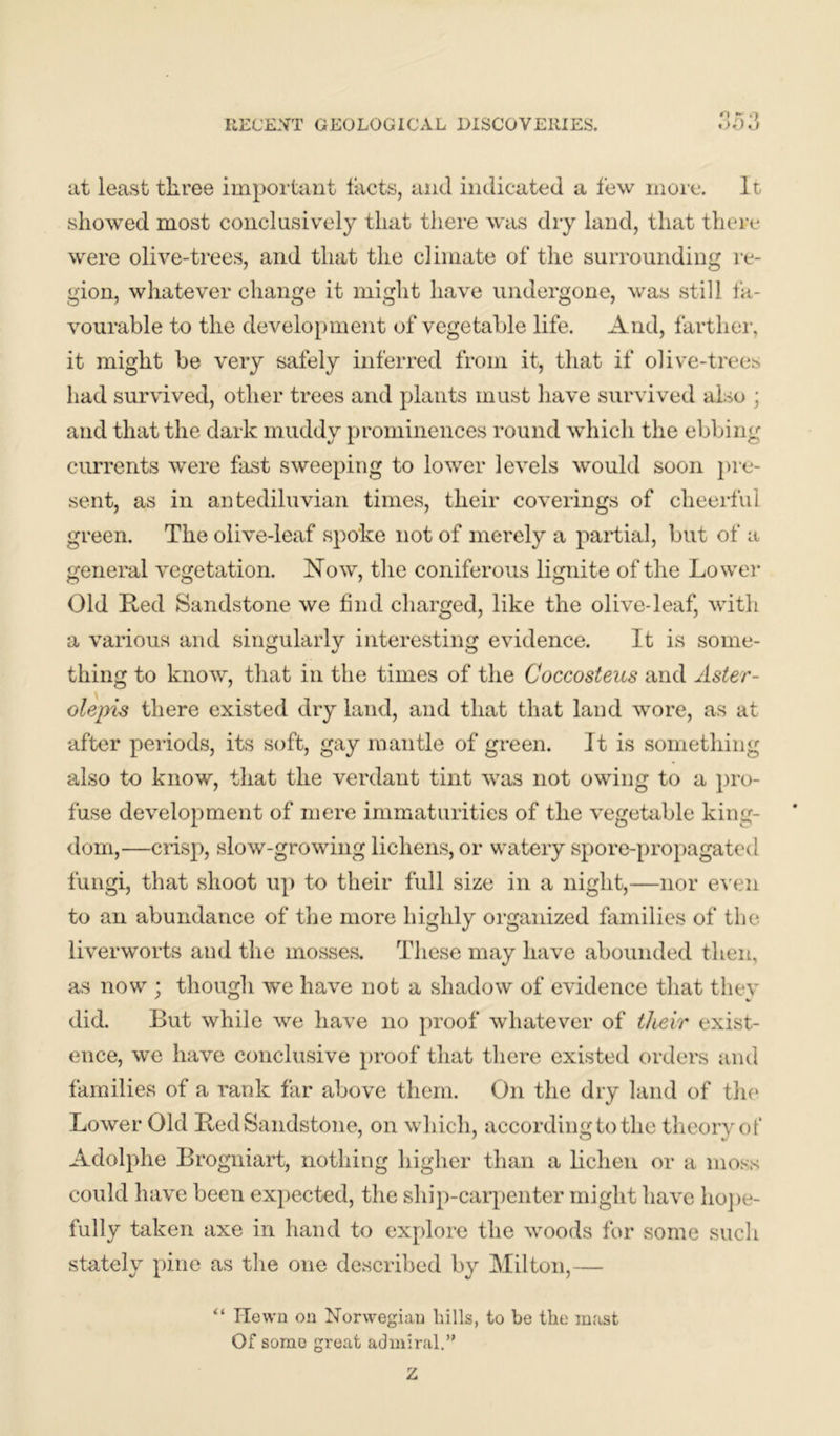 at least three important tacts, and indicated a few more. It showed most conclusively that there was dry land, that there were olive-trees, and that the climate of the surrounding re- gion, whatever change it might have undergone, was still fa- vourable to the development of vegetable life. And, farther, it might be very safely inferred from it, that if olive-trees had survived, other trees and plants must have survived also ; and that the dark muddy prominences round which the ebbing currents were fast sweeping to lower levels would soon pre- sent, as in antediluvian times, their coverings of cheerful green. The olive-leaf spoke not of merely a partial, but of a general vegetation. Now, the coniferous lignite of the Lower Old Led Sandstone we find charged, like the olive-leaf, with a various and singularly interesting evidence. It is some- thing to know, that in the times of the Coccosteus and Aster- olepis there existed dry land, and that that land wore, as at after periods, its soft, gay mantle of green. It is something also to know, that the verdant tint was not owing to a pro- fuse development of mere immaturities of the vegetable king- dom,—crisp, slow-growing lichens, or watery spore-propagated fungi, that shoot up to their full size in a night,—nor even to an abundance of the more highly organized families of the liverworts and the mosses. These may have abounded then, as now ; though we have not a shadow of evidence that they did. But while we have no proof whatever of their exist- ence, we have conclusive proof that there existed orders and families of a rank far above them. On the dry land of the Lower Old Led Sandstone, on which, according to the theory of Adolphe Brogniart, nothing higher than a lichen or a moss could have been expected, the ship-carpenter might have hope- fully taken axe in hand to explore the woods for some such stately pine as the one described by Milton,— “ Hewn on Norwegian liills, to be the mast Of some great admiral.” Z