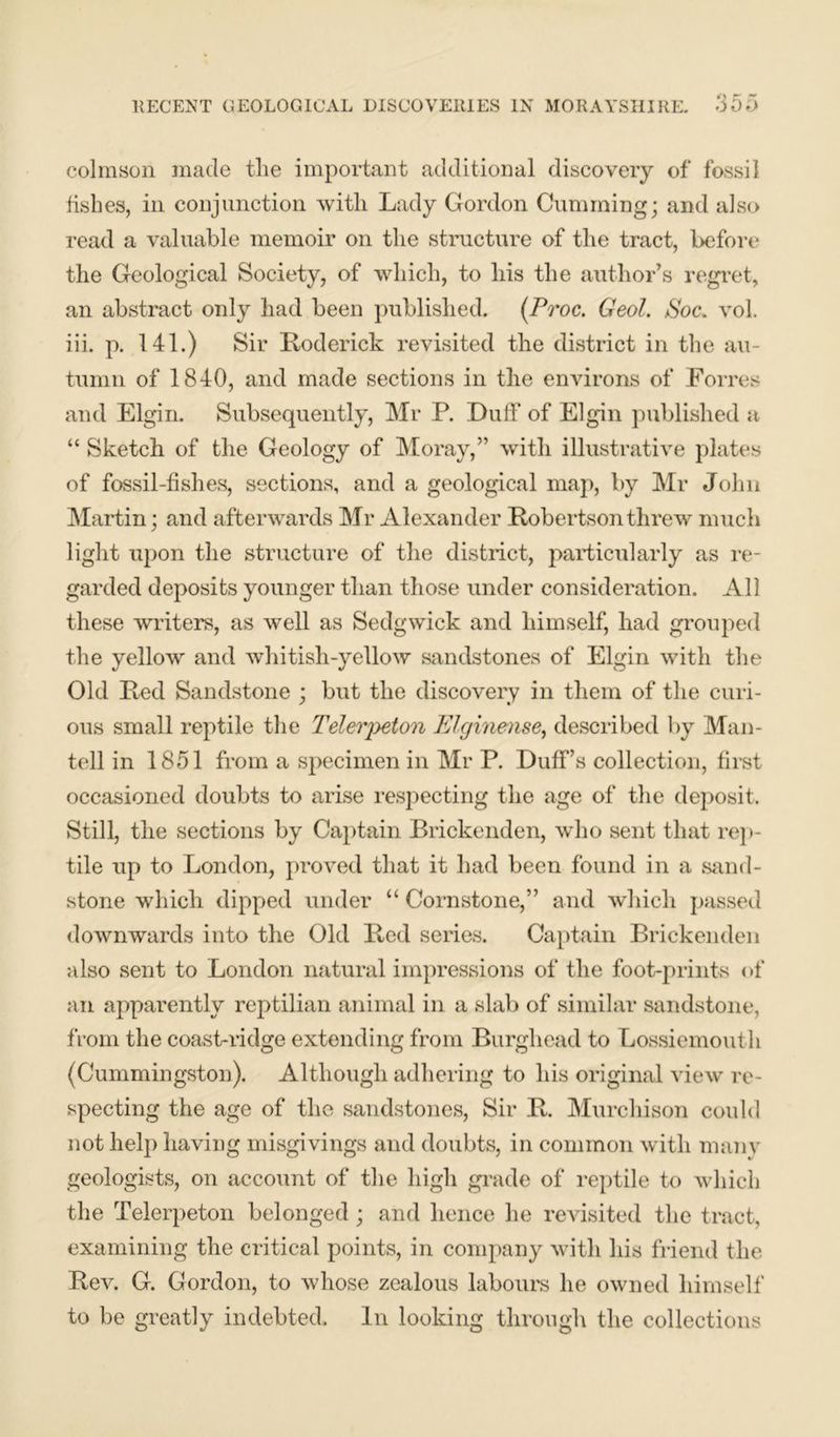 colmson made tlie important additional discovery of fossil fishes, in conjunction with Lady Gordon Gumming; and also read a valuable memoir on the structure of the tract, before the Geological Society, of which, to his the author’s regret, an abstract only had been published. (Proc. Geol. Poe. vol. iii. p. 141.) Sir Roderick revisited the district in the au- tumn of 1840, and made sections in the environs of Forres and Elgin. Subsequently, Mr P. Duff of Elgin published a “ Sketch of the Geology of Moray,” with illustrative plates of fossil-fishes, sections, and a geological map, by Mr John Martin; and afterwards Mr Alexander Robertson threw much light upon the structure of the district, particularly as re- garded deposits younger than those under consideration. All these writers, as well as Sedgwick and himself, had grouped the yellow and whitish-yellow sandstones of Elgin with the Old Red Sandstone ; but the discovery in them of the curi- ous small reptile the Telerpeton Elginense, described by Man- tell in 1851 from a specimen in Mr P. Duff’s collection, first occasioned doubts to arise respecting the age of the deposit. Still, the sections by Captain Brickenden, who sent that rep- tile up to London, proved that it had been found in a sand- stone which dipped under “ Cornstone,” and which passed downwards into the Old Red series. Captain Brickenden also sent to London natural impressions of the foot-prints of an apparently reptilian animal in a slab of similar sandstone, from the coast-ridge extending from Burghead to Lossiemouth (Cummingston). Although adhering to his original view re- specting the age of the sandstones, Sir R. Murchison could not help having misgivings and doubts, in common with mam- geologists, on account of the high grade of reptile to which the Telerpeton belonged; and hence he revisited the tract, examining the critical points, in company with his friend the Rev. G. Gordon, to whose zealous labours he owned himself to be greatly indebted. In looking through the collections